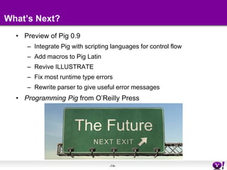 What’s Next?Preview of Pig 0.9Integrate Pig with scripting languages for control flowAdd macros to Pig LatinRevive ILLUSTRATEFix most runtime type errorsRewrite parser to give useful error messagesProgramming Pig from O’Reilly Press