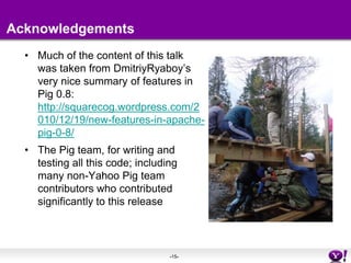 AcknowledgementsMuch of the content of this talk was taken from DmitriyRyaboy’s very nice summary of features in Pig 0.8:  http://squarecog.wordpress.com/2010/12/19/new-features-in-apache-pig-0-8/The Pig team, for writing and testing all this code; including many non-Yahoo Pig team contributors who contributed significantly to this release