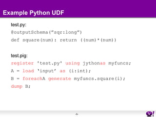 Example Python UDFtest.py:@outputSchema(”sqr:long”)def square(num): return ((num)*(num)) test.pig:register 'test.py' using jythonas myfuncs;A = load ‘input’ as (i:int);B = foreachA generate myfuncs.square(i);dump B;