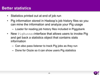 Better statisticsStatistics printed out at end of job runPig information stored in Hadoop’s job history files so you can mine the information and analyze your Pig usageLoader for reading job history files included in PiggybankNew PigRunnerinterface that allows users to invoke Pig and get back a statistics object that contains stats informationCan also pass listener to track Pig jobs as they runDone for Oozie so it can show users Pig statistics