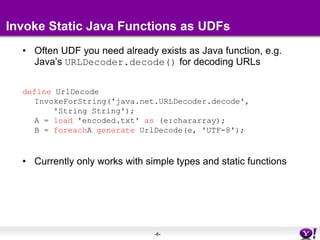 Invoke Static Java Functions as UDFsOften UDF you need already exists as Java function, e.g. Java’s URLDecoder.decode() for decoding URLsdefine UrlDecodeInvokeForString('java.net.URLDecoder.decode',    'String String');A = load 'encoded.txt' as (e:chararray);B = foreachA generate UrlDecode(e, 'UTF-8');Currently only works with simple types and static functions 