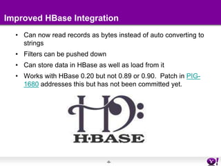 Improved HBase IntegrationCan now read records as bytes instead of auto converting to stringsFilters can be pushed downCan store data in HBase as well as load from itWorks with HBase 0.20 but not 0.89 or 0.90.  Patch in PIG-1680 addresses this but has not been committed yet.