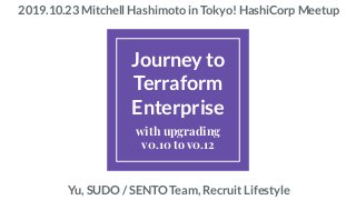 Journey to
Terraform
Enterprise
with upgrading
v0.10 to v0.12
2019.10.23 Mitchell Hashimoto in Tokyo! HashiCorp Meetup
Yu, SUDO / SENTO Team, Recruit Lifestyle
 