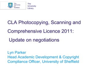 CLA Photocopying, Scanning and Comprehensive Licence 2011:  Update on negotiations Lyn Parker Head Academic Development & Copyright Compliance Officer, University of Sheffield The University Library. 