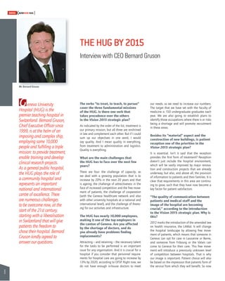 6 
SWISSKNOWHOW HUG 
Geneva University 
Hospital (HUG) is the 
premier teaching hospital in 
Switzerland. Bernard Gruson, 
Chief Executive Offi cer since 
1999, is at the helm of an 
imposing and complex ship, 
employing some 10,000 
people and fulfi lling a triple 
mission: to provide treatment, 
enable training and develop 
clinical research projects. 
As a general public hospital, 
the HUG plays the role of 
a community hospital and 
represents an important 
national and international 
centre of excellence. There 
are numerous challenges 
to be overcome now, at the 
start of the 21st century, 
starting with a liberalisation 
in Switzerland that will give 
patients the freedom to 
chose their hospital. Bernard 
Gruson kindly agreed to 
answer our questions. 
THE HUG BY 2015 
Interview with CEO Bernard Gruson 
The verbs “to treat, to teach, to pursue” 
cover the three fundamental missions 
of the HUG. Is there one verb that 
takes precedence over the others 
in the Vision 2015 strategic plan? 
As indicated by the order of the list, treatment is 
our primary mission, but all three are enshrined 
in law and complement each other. But if I could 
sum up our objectives in one word, I would 
say quality. And I mean quality in everything, 
from treatment to administration and logistics. 
Quality is everything. 
What are the main challenges that 
the HUG has to face over the next few 
years? 
There are four: the challenge of capacity, as 
we deal with a growing population that is to 
increase by 20% in the next 20 years and that 
is ageing; the challenge of attractiveness in the 
face of increased competition and the free move-ment 
of patients; the challenge of cooperation 
(with the Geneva healthcare network and also 
with other university hospitals at a national and 
international level); and the challenge of fi nanc-ing 
for our activities and infrastructure. 
The HUG has nearly 10,000 employees, 
making it one of the top employers in 
the canton of Geneva. Are you affected 
by the shortage of doctors, and do 
you already have problems fi nding 
replacements? 
Attracting – and retaining – the necessary talent 
for the tasks to be performed is an important 
issue for any organisation. And it is crucial for a 
hospital if you consider that personnel require-ments 
for hospital care are going to increase by 
13% by 2020, according to OFSP. Right now, we 
do not have enough in-house doctors to meet 
our needs, so we need to increase our numbers. 
The target that we have set with the faculty of 
medicine is 150 undergraduate graduates each 
year. We are also going to establish plans to 
identify those occupations where there is or risks 
being a shortage and will promote recruitment 
in these areas. 
Besides its “material” aspect and the 
construction of new buildings, is patient 
reception one of the priorities in the 
Vision 2015 strategic plan? 
It is essential. Isn’t it said that the reception 
provides the fi rst form of treatment? Reception 
doesn’t just include the hospital environment, 
which will be vastly improved by major renova-tion 
and construction projects that are already 
underway, but also, and above all, the provision 
of information to patients and their families. It is 
clear that requirements in this area are continu-ing 
to grow, such that they have now become a 
key factor for patient satisfaction. 
“The quality of communication between 
patients and medical staff and the 
image of the hospital are becoming 
crucial,” according to the introduction 
to the Vision 2015 strategic plan. Why is 
this? 
2012 marks the introduction of the amended law 
on health insurance, the LAMal. It will change 
the hospital landscape by allowing free move-ment 
of patients, which means that someone in 
Geneva can opt for care in Lausanne or Berne, 
and someone from Fribourg or the Valais can 
come to Geneva for their care. This free move-ment 
will introduce a previously unknown level 
of competition between hospitals. That is why 
our image is important. Patient choice will also 
be based on the impression that patients form of 
the service from which they will benefi t. So now 
Mr. Bernard Gruson 
 
