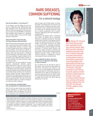 97 
SWISSKNOWHOW HUG 
P A R T E N A I R E S 
RARE DISEASES, 
COMMON SUFFERING 
For a national strategy 
Doctor Loredana d’Amato Sizonenko 
In February 2011 the fourth 
Rare Disease Day was held in 
Berne, supported by the fi ve 
Swiss university hospitals. Major 
efforts have been undertaken in 
Switzerland, particularly at the 
HUG, to make the wider public 
more aware of these illnesses 
and help patients to break out 
of the isolation experienced as 
a result of pathologies which 
health professionals often know 
little about and a general lack 
of information. Thoroughly 
committed to actions that aim 
to raise the awareness of health 
institutions, political bodies and 
the public on this subject, 
Dr Loredana D’Amato Sizonenko, 
Swiss coordinator of the website 
Orphanet, employee of the HUG 
since 2001 and co-founder 
of ProRaris, agreed to answer 
our questions. 
How do you defi ne a “rare disease”? 
A rare disease is one that affects less than one 
person in 2,000. More than 7,000 diseases have 
been classifi ed as rare. We estimate that they 
affect 6 to 8% of the population: 30 million peo-ple 
in Europe and some 500,000 in Switzerland. 
Taken together, these diseases are a signifi cant 
issue for public health, and yet are still widely 
ignored in Switzerland. 
Apart from their rarity, how else 
are these diseases characterised? 
80% of these diseases have genetic origins, with 
other causes being auto-immune problems, infec-tions, 
degenerative diseases or tumours. They 
are often incapacitating chronic diseases which 
cause disabilities, can be fatal to sufferers or 
alter their quality of life. The most famous rare 
disease, today well documented, is Duchenne 
muscular dystrophy. Given their number, it’s diffi - 
cult to give examples: congenital absence of the 
pulmonary valve, deformed hands and feet, cri 
du chat syndrome and vitamin-resistant rickets 
to name just a few. 
The patients face the same problems: incorrect 
diagnosis, inappropriate treatment, psycho-logical 
suffering as a result of a lack of hope in 
therapy and no or insuffi cient practical support 
in everyday life. With little support, research has 
hardly any prospects and the limited market does 
not provide enough motivation for the pharma-ceutical 
industry. The term “orphan disease” is 
indicative of the neglect these patients face. It is 
common for these pathologies to be fi nally clas-sifi 
ed as mental disorders. From the moment the 
fi rst symptoms appear, it can take an average 5 
to 35 years to reach a diagnosis. 
Are rare diseases seriously taken 
into consideration in Switzerland today? 
Over the last two years things have started to 
change. Switzerland is a couple of years behind 
the European Union, not because of a lack of 
will, but because of the complexity of the Swiss 
political system and its health system. In France, 
the leader in this fi eld, there are more than 130 
approved centres of reference that treat certain 
rare diseases, while in Switzerland the few exist-ing 
centres are not offi cially recognised. There 
are no research programmes and no specifi c 
fi nancing supported by the local authorities is 
available either. 
Nevertheless, the general public is becoming 
more aware. The federal law on medication 
authorises a simplifi ed procedure for launching 
medicine that is specifi c to rare diseases onto the 
market. The national councillor Ruth Humbel, a 
member of the health commission, has called 
on the government to investigate the possibil-ity 
of developing a national strategy. The Swiss 
conference of cantonal health directors and 
the cantons today contribute to fi nancing the 
Swiss partner of the European reference website 
Orphanet, launched in France in 1997. There are 
centres of expertise in Switzerland for certain 
rare diseases, we have to publicise them. 
Can a lobby like ProRaris, the Swiss 
alliance of rare diseases, help things 
to move forwards? 
Yes, I’m positive we can. We have to listen to 
the patients - they are often the best experts on 
their illness. The alliance was created in June 
2010. It aims to bring together the hundred dif-ferent 
associations for rare diseases that exist in 
Switzerland and to speed up the growing con-sciousness 
(www.proraris.ch). Our health system 
has to provide each patient with quality services, 
no matter how common the illness they are 
affected by. It’s only fair. 
A reference website 
Rare diseases have their own website, a precious information tool that is freely available to 
health professionals and the public. It aims to help improve the diagnosis, care and treatment 
of these diseases. Orphanet comprises an online encyclopaedia written by European experts 
and a directory of services for sufferers and professionals. This directory includes information 
on specialist consultations, diagnosis laboratories, current research projects and patient 
associations in 40 partner countries. Available in six languages, it also offers an entry on each 
country. 
www.orphanet.ch 
Medical genetics 
division 
University medical centre 
Rue Michel-Servet 1 
CH-1211 Genève 4 
Tel.: +41(0)22 379 56 96 
Mobile: +41 (0)79 553 35 14 
E-mail: contact@orphanet.ch 
Web: www.orphanet.ch 
 