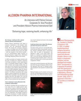 COMPANY PROFILE 
99 
SWISSKNOWHOW HUG 
Mr. Coissac, could you tell us about A 
Alexion Pharma International? 
Alexion Pharma International Sàrl, based in 
Lausanne, Switzerland, is the European head-quarters 
and the International Operations 
Center. We oversee the company’s operations 
in Europe, the Middle East and Africa (EMEA) 
and deliver worldwide services across the globe 
– with the exception of the USA & Canada – 
via our Lausanne-based global functions of 
Quality Assurance, Supply Chain, Information 
Technology, Regulatory Affairs and Finance. 
In 2005, we started our European activities with 
the goal of leading the company’s expansion 
into Europe and beyond. It took a great deal of 
work to successfully establish Alexion in EMEA 
with its diverse and complex markets. Now, six 
years later, we can be proud of our achievements 
and ability to serve patients suffering from PNH 
across the EMEA geography. Today, the Alexion 
Lausanne offi ce has close to 100 em ployees, com-prised 
of 18 different nationalities with unique 
skillsets, industry backgrounds and expertise. In 
EMEA, Alexion operates in over 20 countries and 
employs more than 240 people. This is just the 
beginning of our journey which will continue to 
take us to new countries and new endeavors. 
How is Alexion’s work refl ected in the 
company’s philosophy? 
At Alexion, we believe and act according to our 
core values. We aim to serve patients, physi-cians 
and the medical community through the 
innovation, development and commercialization 
of life-transforming therapies. We trust our part-ners 
and colaborators, and engage ourselves to 
expand the boundaries of modern healthcare. 
We respect one another, learn from the unique-ness 
of each individual and build on the strength 
of our diversity. 
Could you share more about the disease 
you have focused on until now? 
The Alexion team, led by Dr. Leonard Bell, M.D., 
Chief Executive Offi cer and principle foun der of 
the company, developed Soliris® (eculizumab) 
which, after 15 years of development, was 
approved in 2007 in the United States and 
Europe as a treatment for patients living with 
PNH, a rare and ultra-rare, debilitating and life-threatening 
blood disorder. Soliris® is the com-pany’s 
fi rst product and is a fi rst-in-class terminal 
complement inhibitor. 
Historically, one-third of patients with PNH have 
died within fi ve years of diagnosis. Before Soliris® 
was approved, there were no therapies specifi - 
cally available for the treatment of patients with 
PNH. 
Moving forward, we will continue our focus on 
ultra-rare and life-threatening diseases for which 
there are few, if any, effective treatment options. 
lexion Pharmaceuticals, 
Inc., founded in Cheshire, 
Connecticut, USA 
in 1992, is a global 
biopharmaceutical 
company focused on 
serving patients with 
severe and ultra-rare 
disorders. Alexion is the 
leader in complement 
inhibition, and has 
developed and markets 
Soliris® (eculizumab) as 
a treatment for patients 
with PNH (paroxysmal 
nocturnal hemoglobinuria), 
a debilitating, ultra-rare 
and life-threatening blood 
disorder. Today, Soliris® is 
approved in more than 
35 countries as a treatment 
for PNH. 
ALEXION PHARMA INTERNATIONAL 
An interview with Patrice Coissac, 
Corporate Sr. Vice President 
and President Alexion Pharma International Sàrl 
“Delivering hope, restoring health, enhancing life” 
In PNH, red blood cells are destroyed, by a process called 
hemolysis 
 