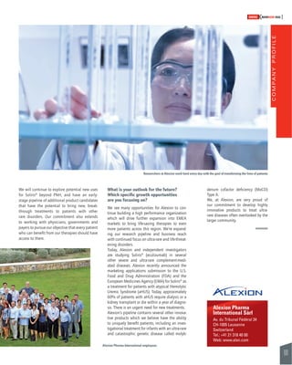 COMPANY PROFILE 
101 
SWISSKNOWHOW HUG 
Researchers at Alexion work hard every day with the goal of transforming the lives of patients 
denum cofactor defi ciency (MoCD) 
Type A. 
We, at Alexion, are very proud of 
our commitment to develop highly 
innovative products to treat ultra-rare 
diseases often overlooked by the 
larger community. 
Alexion Pharma 
International Sàrl 
Av. du Tribunal Fédéral 34 
CH-1005 Lausanne 
Switzerland 
Tel.: +41 21 318 40 00 
Web: www.alxn.com 
We will continue to explore potential new uses 
for Soliris® beyond PNH, and have an early-stage 
pipeline of additional product candidates 
that have the potential to bring new, break-through 
treatments to patients with other 
rare disorders. Our commitment also extends 
to working with physicians, governments and 
payers to pursue our objective that every patient 
who can benefi t from our therapies should have 
access to them. 
What is your outlook for the future? 
Which specifi c growth opportunities 
are you focusing on? 
We see many opportunities for Alexion to con-tinue 
building a high performance organization 
which will drive further expansion into EMEA 
markets to bring life-saving therapies to even 
more patients across this region. We’re expand-ing 
our research pipeline and business reach 
with continued focus on ultra-rare and life-threat-ening 
disorders. 
Today, Alexion and independent investigators 
are studying Soliris® (eculizumab) in several 
other severe and ultra-rare complement-medi-ated 
diseases. Alexion recently announced the 
marketing applications submission to the U.S. 
Food and Drug Administration (FDA) and the 
European Medicines Agency (EMA) for Soliris® as 
a treatment for patients with atypical Hemolytic 
Uremic Syndrome (aHUS). Today, approximately 
60% of patients with aHUS require dialysis or a 
kidney transplant or die within a year of diagno-sis. 
There is an urgent need for new treatments. 
Alexion’s pipeline contains several other innova-tive 
products which we believe have the ability 
to uniquely benefi t patients, including an inves-tigational 
treatment for infants with an ultra-rare 
and catastrophic genetic disease called molyb- 
Alexion Pharma International employees 
 
