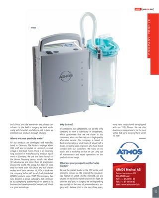 COMPANY PROFILE 
105 
SWISSKNOWHOW HUG 
ATMOS Medical AG 
Reinacherstrasse 129 
CH-4053 Basel 
Tel.: +41 61,691 41 20 
Fax: +41 61 691 09 92 
Web: www.atmosmed.ch 
and clinics, and the remainder are private con-sultants. 
In the fi eld of surgery, we work exclu-sively 
with hospitals and clinics and in care we 
distribute our products through retailers. 
Where are your products made? 
All our products are developed and manufac-tured 
in Germany. The factory employs about 
200 staff and is located in Lenzkirch, a small 
village in the Black Forest. There is an extremely 
long tradition of manufacturing medical equip-ment 
in Germany. We are the Swiss branch of 
the Atmos Germany group, which has about 
10 subsidiaries and more than 50 distributors 
around the world. The group has been in exist-ence 
for more than 100 years and has always 
worked with Swiss partners. In 2004, it took over 
the company Saffi ro AG, which had distributed 
ATMOS products since 1987. This company has 
now become a group subsidiary but continues 
to act completely autonomously in terms of its 
business and development in Switzerland. Which 
is a great advantage. 
Why is that? 
In contrast to our competitors, we are the only 
company to have a subsidiary in Switzerland, 
which guarantees that we are closer to our 
customers, who can then rely on a high-quality 
after-sales service. Our company is based in 
Basle and employs a small team of about half a 
dozen, including sales engineers who have direct 
contact with our customers. We have on-site 
stocks and a workshop so that we can carry out 
all maintenance and repair operations on the 
products in our range. 
What are your prospects on the Swiss 
market? 
We are the market leader in the ENT sector, and 
intend to remain so. We entered the gynaecol-ogy 
market in 2008. At the moment, we are 
second on the Swiss market and we will fi ght to 
take the top spot. In surgery, we are expanding 
very quickly in the area of pneumothoracic sur-gery 
and I believe that in the next three years, 
most Swiss hospitals will be equipped 
with our S201 Thorax. We are also 
developing new products for the care 
sector, but we’re keeping them secret 
for now! 
ATMOS 
 