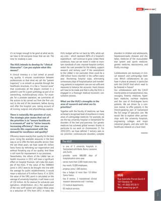 7 
SWISSKNOWHOW HUG 
disorders in children and adolescents, 
hepato-pancreatic diseases and dia-betes, 
medicine of the musculoskel-etal 
system and sports medicine, 
genetic medicine, neuroscience, and 
fi nally oncology. 
Collaborations are necessary in clini-cal 
research and cutting-edge medi-cine. 
Which collaborations do you 
have in place at present, in particular 
with the CHUV? And which need to 
be fostered in future? 
Our collaborations with the CHUV 
mainly centre on transplantation, neu-rosurgery, 
forensic medicine, hyper-baric 
medicine, cochlear implants 
and the care of third-degree burns 
patients. We are driven by a com-mon 
motive: to offer patients in the 
French-speaking part of Switzerland 
the full range of specialist care. We 
would like to explore other partner-ships 
with the university hospitals, 
engineering colleges and major 
industrial players, and also with the 
healthcare network at a local level. 
it’s no longer enough to be good at what we do, 
we have to let everyone know that we are. The 
time for modesty is over. 
The HUG intends to develop its “clinical 
itineraries”. Can you explain what this 
means? 
A clinical itinerary is a tool aimed at provid-ing 
quality. It ensures coordination between 
professionals so that what we call the “patient 
trajectory” is as smooth as possible through the 
healthcare structures. It is like a “musical score” 
that coordinates all the players involved in a 
patient’s care for a given pathology as part of an 
overarching, multidisciplinary vision. For exam-ple, 
for a prostate operation, we summarise all 
the actions to be carried out from the fi rst con-tact 
to the end of the treatment, before during 
and after the hospital care, taking account of 
all nursing, surgical, and physiotherapy aspects. 
There is naturally the question of cost. 
The strategic plan states that one of 
the priorities is to “ensure healthcare 
is economical” and to “strive towards 
increasing effi ciency”. How can you 
reconcile this requirement with the 
demand for excellence and quality? 
Effi ciency means exactly that: quality for the best 
price. Using the available resources in the best 
way so as to offer the best possible service. Over 
the last three years, we have saved 85 million 
Swiss francs by rethinking our organisation and 
without forsaking any of our quality. And there 
is still room for improvement in our processes. 
Nevertheless, the reform of the LAMal law on 
health insurance in 2012 will have a signifi cant 
effect on hospital fi nances. Let’s take the exam-ple 
of the HUG. If the value of the TARMED 
point in 2012 were to be brought into line with 
the average for public establishments, it would 
mean a reduction of 9 million francs. If, in 2014, 
the value of the DRG point is calculated on the 
average of university hospitals, it will mean a cut 
of 120 million. As for revenue for sub-acute care 
(geriatrics, rehabilitation, etc.), the application 
of the new tariff system will subject these areas 
to a reduction of 15% from 2012. In total, the 
HUG budget will be cut back by 10%, while sal-ary 
costs – which represent 80% of a hospital’s 
expenditure – will continue to grow. Under these 
conditions, how can we invest in order to main-tain 
standards of care, improve hospital comfort, 
widen the care provided for the elderly, support 
research and tertiary care? If the amendment 
to the LAMal is not overruled, there could be a 
200 million francs shortfall in the coffers every 
year. Shortening hospital stays, eliminating 
unnecessary days of hospitalisation and transfer-ring 
patients to outpatient care are not suffi cient 
measures to balance the accounts. Hard choices 
will have to be made and that is why the HUG is 
engaged in a thorough medical/economic con-sultation 
process. 
What are the HUG’s strengths in the 
area of research and what are its 
priorities? 
Together with the faculty of medicine, we have 
achieved a recognised level of excellence in many 
areas of cutting-edge medicine. For example, we 
are the top university hospital in Switzerland for 
disorders of the liver and pancreas. Our genetic 
medicine has achieved global renown, thanks in 
particular to our work on chromosome 21. For 
2010-2015, we have defi ned 7 tertiary axes as 
our priorities: cardiovascular disorders, complex 
The HUG… 
- is one of 5 university hospitals in 
Switzerland with Basle, Berne, Lausanne 
and Zurich, 
- provides some 680,000 days of 
hospitalisation every year, 
- serves more than 3,500 meals every day, 
- has nearly 10,000 employees, 
- employs some 1,500 doctors, 
- has a budget of more than 1.6 billion 
Swiss francs, 
- has 8 centres, 2 translational clinical 
research laboratories and 1 institute, 
- 12 medical departments, 
- 65 medical services. 
HUG 
Rue Gabrielle-Perret-Gentil 4 
1211 Genève 14 
Tel.: +41 (0)22 372 33 11 
Web: www.hug-ge.ch 
 