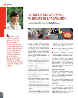 COMPANY PROFILE 
108 
SWISSKNOWHOW HUG 
Jour après jour la Croix-Rouge genevoise prend 
en charge des jeunes, des familles, des per-sonnes 
âgées. Qu’ils soient nés et travaillent 
à Genève, qu’ils soient venus soutenir par leur 
travail l’économie locale ou qu’ils soient réfugiés, 
traumatisés par les exactions vécues, les béné-fi 
ciaires de la CRG reçoivent une aide qui leur 
permet de garder leur dignité, de préserver leur 
santé et d’élaborer des projets d’avenir. Ceci en 
conformité avec les principes fondamentaux du 
Mouvement Croix-Rouge. 
Pour assurer ce travail quotidien, la CRG s’est 
organisée en deux secteurs : Formation et santé 
d’une part, Migration et Intégration d’autre part, 
soutenus par le service du Bénévolat. 
Formation et santé 
Le secteur « Formation et santé » propose de 
nombreuses formations adaptées aux besoins 
de la population et des activités destinées à pro-mouvoir 
et à préserver la santé. 
Les programmes de cours visent plus particulière-ment 
trois types de publics : 
! L a formation d’auxiliaire de santé pour des 
personnes peu qualifi ées, en voie de réinser-tion 
sociale ou professionnelle. 
Cette formation, reconnue au niveau suisse, 
apporte les connaissances théoriques et prati-ques 
nécessaires pour épauler le personnel 
infi rmier dans un EMS ou dans un service de 
gériatrie. 
Un partenariat développé avec les Hôpitaux 
Universitaires de Genève (HUG), permet aux 
personnes en fi n de droits de chômage, ayant 
réussi la formation, de parfaire leurs compé-tences 
au cours d’un stage d’une année en 
milieu hospitalier et d’être engagées. 
! Les cours pour les bénévoles de l’association 
ou d’autres institutions (ex. les HUG). 
! Les cours à la population : baby-sitting, 
premiers secours, soins et santé des enfants, 
accompagnement de personnes en fi n de vie… 
Le secteur « Formation et santé » comprend 
aussi un service de garde d’enfants à domicile, 
le Chaperon Rouge, dont l’offre s’est élargie aux 
accompagnements à domicile pour les seniors, 
Présence Seniors, ainsi qu’un programme de 
soutien pour les proches de malades atteints de 
la maladie d’Alzheimer. 
Migration et intégration 
Actif auprès des populations migrantes particu-lièrement 
fragilisées, le secteur « Migration et 
intégration » soutient les personnes vulnérables 
dans leur processus d’intégration par la mise à 
disposition de structures ciblées. 
Dans ce cadre, le Service Interprétariat Commu-nautaire 
(SIC) met à disposition un réseau d’in-terprètes 
pour les institutions travaillant pour 
des migrants. 
Créé en 1993, le SIC répond aux besoins des 
HUG, du département de l’instruction publique 
ou encore d’organismes sociaux, en assurant aux 
migrants la possibilité de s’exprimer dans leur 
langue maternelle et de faciliter à chacune des 
parties l’accès à la culture de l’autre. 
Fondée le 17 mars 
1864, la Croix-Rouge 
genevoise (CRG) est la 
première association 
cantonale qui a vu le jour 
en Suisse. Actuellement, elle 
emploie 350 collaborateurs 
qui viennent en aide tous 
les jours aux personnes 
vulnérables habitant le 
canton de Genève. 
Pour sa directrice Eliane 
Babel-Guérin, malgré le 
travail accompli, l’institution 
a encore de nombreux défi s 
à relever. 
LA CROIX-ROUGE GENEVOISE, 
AU SERVICE DE LA POPULATION 
Entretien avec Mme Eliane Babel-Guérin 
 