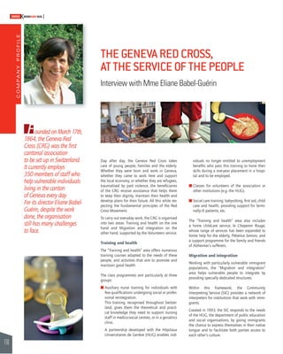COMPANY PROFILE 
110 
SWISSKNOWHOW HUG 
Founded on March 17th, 
1864, the Geneva Red 
Cross (CRG) was the fi rst 
cantonal association 
to be set up in Switzerland. 
It currently employs 
350 members of staff who 
help vulnerable individuals 
living in the canton 
of Geneva every day. 
For its director Eliane Babel- 
Guérin, despite the work 
done, the organisation 
still has many challenges 
to face. 
THE GENEVA RED CROSS, 
AT THE SERVICE OF THE PEOPLE 
Interview with Mme Eliane Babel-Guérin 
Day after day, the Geneva Red Cross takes 
care of young people, families and the elderly. 
Whether they were born and work in Geneva, 
whether they came to work here and support 
the local economy, or whether they are refugees, 
traumatised by past violence, the benefi ciaries 
of the CRG receive assistance that helps them 
to keep their dignity, maintain their health and 
develop plans for their future. All this while res-pecting 
the fundamental principles of the Red 
Cross Movement. 
To carry out everyday work, the CRG is organised 
into two areas: Training and health on the one 
hand and Migration and integration on the 
other hand, supported by the Volunteers service. 
Training and health 
The “Training and health” area offers numerous 
training courses adapted to the needs of these 
people, and activities that aim to promote and 
maintain good health. 
The class programmes aim particularly at three 
groups: 
! A uxiliary nurse training for individuals with 
few qualifi cations undergoing social or profes-sional 
reintegration. 
This training, recognised throughout Switzer-land, 
gives them the theoretical and practi-cal 
knowledge they need to support nursing 
staff in medico-social centres, or in a geriatrics 
clinic. 
A partnership developed with the Hôpitaux 
Universitaires de Genève (HUG) enables indi-viduals 
no longer entitled to unemployment 
benefi ts who pass this training to hone their 
skills during a one-year placement in a hospi-tal 
and to be employed. 
! C lasses for volunteers of the association or 
other institutions (e.g. the HUG). 
! Social care training: babysitting, fi rst aid, child 
care and health, providing support for termi-nally- 
ill patients, etc. 
The “Training and health” area also includes 
a home childcare service, le Chaperon Rouge, 
whose range of services has been expanded to 
home help for the elderly, Présence Seniors, and 
a support programme for the family and friends 
of Alzheimer’s sufferers. 
Migration and integration 
Working with particularly vulnerable immigrant 
populations, the “Migration and integration” 
area helps vulnerable people to integrate by 
providing specially dedicated structures. 
Within this framework, the Community 
Interpreting Service (SIC) provides a network of 
interpreters for institutions that work with immi-grants. 
Created in 1993, the SIC responds to the needs 
of the HUG, the department of public education 
and social organisations, by giving immigrants 
the chance to express themselves in their native 
tongue and to facilitate both parties access to 
each other’s culture. 
 