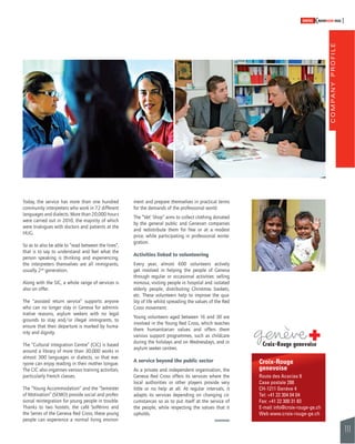 COMPANY PROFILE 
111 
SWISSKNOWHOW HUG 
Today, the service has more than one hundred 
community interpreters who work in 72 different 
languages and dialects. More than 20,000 hours 
were carried out in 2010, the majority of which 
were trialogues with doctors and patients at the 
HUG. 
So as to also be able to “read between the lines”, 
that is to say to understand and feel what the 
person speaking is thinking and experiencing, 
the interpreters themselves are all immigrants, 
usually 2nd generation. 
Along with the SIC, a whole range of services is 
also on offer. 
The “assisted return service” supports anyone 
who can no longer stay in Geneva for adminis-trative 
reasons, asylum seekers with no legal 
grounds to stay and/or illegal immigrants, to 
ensure that their departure is marked by huma-nity 
and dignity. 
The “Cultural Integration Centre” (CIC) is based 
around a library of more than 30,000 works in 
almost 300 languages or dialects, so that eve-ryone 
can enjoy reading in their mother tongue. 
The CIC also organises various training activities, 
particularly French classes. 
The “Young Accommodation” and the “Semester 
of Motivation” (SEMO) provide social and profes-sional 
reintegration for young people in trouble. 
Thanks to two hostels, the café Solférino and 
the Serres of the Geneva Red Cross, these young 
people can experience a normal living environ-ment 
and prepare themselves in practical terms 
for the demands of the professional world. 
The “Vet’ Shop” aims to collect clothing donated 
by the general public and Genevan companies 
and redistribute them for free or at a modest 
price, while participating in professional reinte-gration. 
Activities linked to volunteering 
Every year, almost 600 volunteers actively 
get involved in helping the people of Geneva 
through regular or occasional activities: selling 
mimosa, visiting people in hospital and isolated 
elderly people, distributing Christmas baskets, 
etc. These volunteers help to improve the qua-lity 
of life whilst spreading the values of the Red 
Cross movement. 
Young volunteers aged between 16 and 30 are 
involved in the Young Red Cross, which teaches 
them humanitarian values and offers them 
various support programmes, such as childcare 
during the holidays and on Wednesdays, and in 
asylum seeker centres. 
A service beyond the public sector 
As a private and independent organisation, the 
Geneva Red Cross offers its services where the 
local authorities or other players provide very 
little or no help at all. At regular intervals, it 
adapts its services depending on changing cir-cumstances 
so as to put itself at the service of 
the people, while respecting the values that it 
upholds. 
Croix-Rouge 
genevoise 
Route des Acacias 9 
Case postale 288 
CH-1211 Genève 4 
Tel: +41 22 304 04 04 
Fax: +41 22 300 31 83 
E-mail: info@croix-rouge-ge.ch 
Web www.croix-rouge-ge.ch 
 