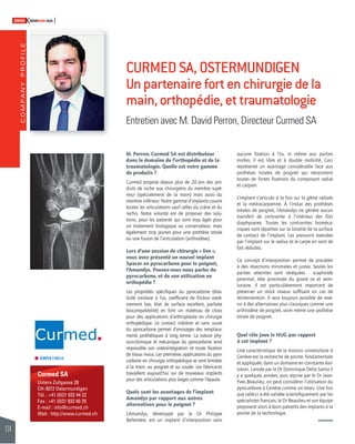 COMPANY PROFILE 
114 
SWISSKNOWHOW HUG 
Curmed SA 
Untere Zollgasse 28 
CH-3072 Ostermundigen 
Tél. : +41 (0)31 932 44 22 
Fax : +41 (0)31 932 40 29 
E-mail : info@curmed.ch 
Web : http://www.curmed.ch 
CURMED SA, OSTERMUNDIGEN 
Un partenaire fort en chirurgie de la 
main, orthopédie, et traumatologie 
Entretien avec M. David Perron, Directeur Curmed SA 
M. Perron, Curmed SA est distributeur 
dans le domaine de l’orthopédie et de la 
traumatologie. Quelle est votre gamme 
de produits ? 
Curmed propose depuis plus de 20 ans des pro-duits 
de niche aux chirurgiens du membre supé-rieur 
(spécialement de la main) mais aussi du 
membre inférieur. Notre gamme d’implants couvre 
toutes les articulations sauf celles du crâne et du 
rachis. Notre volonté est de proposer des solu-tions, 
pour les patients qui sont trop âgés pour 
un traitement biologique ou conservateur, mais 
également trop jeunes pour une prothèse totale 
ou une fusion de l’articulation (arthrodèse). 
Lors d’une session de chirurgie « live », 
vous avez présenté un nouvel implant 
Spacer en pyrocarbone pour le poignet, 
l’Amandys. Pouvez-vous nous parler du 
pyrocarbone, et de son utilisation en 
orthopédie ? 
Les propriétés spécifi ques du pyrocarbone (élas-ticité 
similaire à l’os, coeffi cient de friction extrê-mement 
bas, état de surface excellent, parfaite 
biocompatibilité) en font un matériau de choix 
pour des applications d’arthroplastie en chirurgie 
orthopédique. Le contact indolore et sans usure 
du pyrocarbone permet d’envisager des remplace-ments 
prothétiques à long terme. La nature phy-sico- 
chimique et mécanique du pyrocarbone rend 
impossible son ostéointégration et toute fi xation 
de tissus mous. Les premières applications du pyro-carbone 
en chirurgie orthopédique se sont limitées 
à la main, au poignet et au coude. Les fabricants 
travaillent aujourd’hui sur de nouveaux implants 
pour des articulations plus larges comme l’épaule. 
Quels sont les avantages de l’implant 
Amandys par rapport aux autres 
alternatives pour le poignet ? 
L’Amandys, développé par le Dr Philippe 
Bellemère, est un implant d’interposition sans 
aucune fi xation à l’os, ni même aux parties 
molles. Il est libre et à double mobilité. Ceci 
représente un avantage considérable face aux 
prothèses totales de poignet qui nécessitent 
toutes de fortes fi xations du composant radial 
et carpien. 
L’implant s’articule à la fois sur la glène radiale 
et la médiocarpienne. À l’instar des prothèses 
totales de poignet, l’Amandys ne génère aucun 
transfert de contrainte à l’intérieur des fûts 
diaphysaires. Toutes les contraintes bioméca-niques 
sont réparties sur la totalité de la surface 
de contact de l’implant. Les pressions exercées 
par l’implant sur le radius et le carpe en sont de 
fait réduites. 
Ce concept d’interposition permet de procéder 
à des résections minimales et justes. Seules les 
parties atteintes sont réséquées : scaphoïde 
proximal, tête proximale du grand os et semi-lunaire. 
Il est particulièrement important de 
préserver un stock osseux suffi sant en cas de 
réintervention. Il sera toujours possible de reve-nir 
à des alternatives plus classiques comme une 
arthrodèse de poignet, voire même une prothèse 
totale de poignet. 
Quel rôle joue le HUG par rapport 
à cet implant ? 
Une caractéristique de la mission universitaire à 
Genève est la recherche de pointe, fondamentale 
et appliquée, dans un domaine en constante évo-lution. 
Lancée par le Dr Dominique Della Santa il 
y a quelques années, puis reprise par le Dr Jean- 
Yves Beaulieu, on peut considérer l’utilisation du 
pyrocarbone à Genève comme un relais. Une fois 
que celle-ci a été validée scientifi quement par les 
spécialistes français, le Dr Beaulieu et son équipe 
proposent alors à leurs patients des implants à la 
pointe de la technologie. 
 
