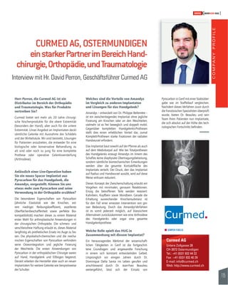 COMPANY PROFILE 
115 
SWISSKNOWHOW HUG 
Pyrocarbon in Genf mit einer Stabsüber-gabe 
wie im Staffellauf vergleichen. 
Nachdem dieses Verfahren zuvor durch 
die französischen Spezialisten überprüft 
wurde, bieten Dr. Beaulieu und sein 
Team Ihren Patienten nun Implantate, 
die sich absolut auf der Höhe des tech-nologischen 
Fortschritts befi nden. 
Curmed AG 
Untere Zollgasse 28 
CH-3072 Ostermundigen 
Tel.: +41 (0)31 932 44 22 
Fax : +41 (0)31 932 40 29 
E-mail: info@curmed.ch 
Web: http://www.curmed.ch 
CURMED AG, OSTERMUNDIGEN 
ein starker Partner im Bereich Hand-chirurgie, 
Orthopädie, und Traumatologie 
Interview mit Hr. David Perron, Geschäftsführer Curmed AG 
Herr Perron, die Curmed AG ist ein 
Distributor im Bereich der Orthopädie 
und Traumatologie. Was für Produkte 
vertreiben Sie? 
Curmed bietet seit mehr als 20 Jahre chirurgi-sche 
Nischenprodukte für die obere Extremität 
(besonders der Hand), aber auch für die untere 
Extremität. Unser Angebot an Implantaten deckt 
sämtliche Gelenke mit Ausnahme des Schädels 
und der Wirbelsäule. Wir sind bestrebt, Lösungen 
für Patienten anzubieten, die entweder für eine 
biologische oder konservative Behandlung zu 
alt sind oder noch zu jung für eine komplette 
Prothese oder operative Gelenksversteifung 
(Arthrodese). 
Anlässlich einer Live-Operation haben 
Sie ein neues Spacer Implantat aus 
Pyrocarbon für das Handgelenk, die 
Amandys, vorgestellt. Können Sie uns 
etwas mehr zum Pyrocarbon und seine 
Verwendung in der Orthopädie erzählen? 
Die besonderen Eigenschaften von Pyrocarbon 
(ähnliche Elastizität wie der Knochen, ext-rem 
niedriger Reibungskoeffi zient, exzellente 
Oberfl ächenbeschaffenheit sowie perfekte Bio-kom 
patibilität) machen dieses zu einem Material 
erster Wahl für arthroplastische Anwendungen in 
der chirurgischen Orthopädie. Die schmerz- und 
verschleissfreie Haftung erlaubt es, dieses Material 
langfristig als prothetischen Ersatz ins Auge zu fas-sen. 
Die physikalisch-chemischen und die mecha-nischen 
Eigenschaften von Pyrocarbon verhindern 
seine Osseointegration und jegliche Fixierung 
der Weichteile. Die ersten Anwendungen von 
Pyrocarbon in der orthopädischen Chirurgie waren 
auf Hand, Handgelenk und Ellbogen begrenzt. 
Derzeit arbeiten die Hersteller aber auch an neuen 
Implantaten für weitere Gelenke wie beispielsweise 
der Schulter. 
Welches sind die Vorteile von Amandys 
im Vergleich zu anderen Implantaten 
und Lösungen für das Handgelenk? 
Amandys – entwickelt von Dr. Philippe Bellemère – 
ist ein zwischenliegendes Implantat ohne jegliche 
Fixierung am Knochen oder an den Weichteilen, 
vielmehr ist es frei beweglich und doppelt mobil. 
Gegenüber kompletten Handgelenks-Prothesen 
stellt dies einen erheblichen Vorteil dar, zumal 
Komplett-Prothesen starke Fixationen der radialen 
Handwurzel erfordern. 
Das Implantat baut sowohl auf der Pfanne als auch 
auf dem Mediokarpal auf. Wie bei Totalprothesen 
des Handgelenks erzeugt Amandys im Innern des 
Schaftes keine diaphysäre Übertragungsbelastung, 
sondern sämtliche biomechanischen Einwirkungen 
werden über die gesamte Kontaktfl äche des 
Implantats verteilt. Der Druck, den das Implantat 
auf Radius und Handwurzel ausübt, wird auf diese 
Weise wirksam reduziert. 
Dieses Konzept der Zwischenschaltung erlaubt ein 
Vorgehen mit minimalen, genauen Resektionen. 
Einzig die betroffenen Teile werden reseziert: 
Kahnbein, Kopfbein sowie Mondbein. Gerade die 
Erhaltung ausreichender Knochensubstanz ist 
für den Fall einer erneuten Intervention von gro-sser 
Bedeutung. Durch das Amandys-Verfahren 
ist es somit jederzeit möglich, auf klassischere 
Alternativen zurückzukommen wie eine Arthrodese 
des Handgelenks oder sogar eine gesamte 
Handgelenkprothese. 
Welche Rolle spielt das HUG in 
Zusammenhang mit diesem Implantat? 
Ein herausragendes Merkmal der wissenschaft-lichen 
Tätigkeiten in Genf ist die fortgeschrit-tene 
Grundlagen- und angewandte Forschung 
in einem sich konstant entwickelnden Gebiet. 
Ursprünglich vor einigen Jahren durch Dr. 
Dominique Della Santa ins Leben gerufen und 
anschliessend durch Dr. Jean-Yves Beaulieu 
weitergeführt, lässt sich der Einsatz von 
 