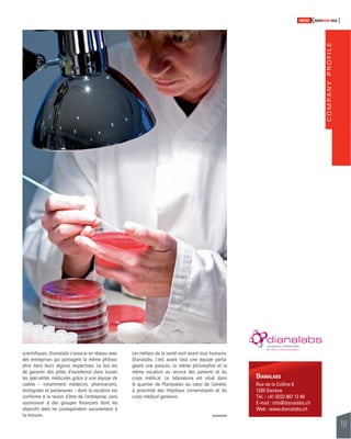 COMPANY PROFILE 
117 
SWISSKNOWHOW HUG 
Les métiers de la santé sont avant tout humains. 
Dianalabs, c’est avant tout une équipe parta-geant 
une passion, la même philosophie et la 
même vocation au service des patients et du 
corps médical. Le laboratoire est situé dans 
le quartier de Plainpalais au coeur de Genève, 
à proximité des Hôpitaux Universitaires et du 
corps médical genevois. 
DIANALABS 
Rue de la Colline 6 
1205 Genève 
Tél. : +41 (0)22 807 12 40 
E-mail : info@dianalabs.ch 
Web : www.dianalabs.ch 
scientifi ques. Dianalabs s’associe en réseau avec 
des entreprises qui partagent la même philoso-phie 
dans leurs régions respectives. Le but est 
de garantir des pôles d’excellence dans toutes 
les spécialités médicales grâce à une équipe de 
cadres – notamment médecins, pharmaciens, 
biologistes et partenaires – dont la vocation est 
conforme à la raison d’être de l’entreprise, sans 
soumission à des groupes fi nanciers dont les 
objectifs réels ne correspondent aucunement à 
la mission. 
 