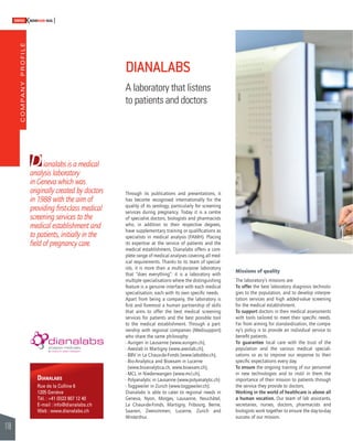 COMPANY PROFILE 
118 
SWISSKNOWHOW HUG 
D 
Through its publications and presentations, it 
has become recognised internationally for the 
quality of its serology, particularly for screening 
services during pregnancy. Today it is a centre 
of specialist doctors, biologists and pharmacists 
who, in addition to their respective degrees, 
have supplementary training or qualifi cations as 
specialists in medical analysis (FAMH). Placing 
its expertise at the service of patients and the 
medical establishment, Dianalabs offers a com-plete 
range of medical analyses covering all med-ical 
requirements. Thanks to its team of special-ists, 
it is more than a multi-purpose laboratory 
that “does everything”: it is a laboratory with 
multiple specialisations where the distinguishing 
feature is a genuine interface with each medical 
specialisation, each with its own specifi c needs. 
Apart from being a company, the laboratory is 
fi rst and foremost a human partnership of skills 
that aims to offer the best medical screening 
services for patients and the best possible tool 
to the medical establishment. Through a part-nership 
with regional companies (Medisupport) 
who share the same philosophy: 
- Aurigen in Lausanne (www.aurigen.ch), 
- Axeslab in Martigny (www.axeslab.ch), 
- BBV in La Chaux-de-Fonds (www.labobbv.ch), 
- Bio-Analytica and Bioexam in Lucerne 
(www.bioanalytica.ch, www.bioexam.ch), 
- MCL in Niederwangen (www.mcl.ch), 
- Polyanalytic in Lausanne (www.polyanalytic.ch) 
- Toggweiler in Zurich (www.toggweiler.ch). 
Dianalabs is able to cater to regional needs in 
Geneva, Nyon, Morges, Lausanne, Neuchâtel, 
La Chaux-de-Fonds, Martigny, Fribourg, Berne, 
Saanen, Zweisimmen, Lucerne, Zurich and 
Winterthur. 
Missions of quality 
The laboratory’s missions are: 
To offer the best laboratory diagnosis technolo-gies 
to the population, and to develop interpre-tation 
services and high added-value screening 
for the medical establishment. 
To support doctors in their medical assessments 
with tools tailored to meet their specifi c needs. 
Far from aiming for standardisation, the compa-ny’s 
policy is to provide an individual service to 
benefi t patients. 
To guarantee local care with the trust of the 
population and the various medical speciali-sations 
so as to improve our response to their 
specifi c expectations every day. 
To ensure the ongoing training of our personnel 
in new technologies and to instil in them the 
importance of their mission to patients through 
the service they provide to doctors. 
Working in the world of healthcare is above all 
a human vocation. Our team of lab assistants, 
secretaries, nurses, doctors, pharmacists and 
biologists work together to ensure the day-to-day 
success of our mission. 
ianalabs is a medical 
analysis laboratory 
in Geneva which was 
originally created by doctors 
in 1988 with the aim of 
providing fi rst-class medical 
screening services to the 
medical establishment and 
to patients, initially in the 
fi eld of pregnancy care. 
DIANALABS 
A laboratory that listens 
to patients and doctors 
DIANALABS 
Rue de la Colline 6 
1205 Genève 
Tél. : +41 (0)22 807 12 40 
E-mail : info@dianalabs.ch 
Web : www.dianalabs.ch 
 