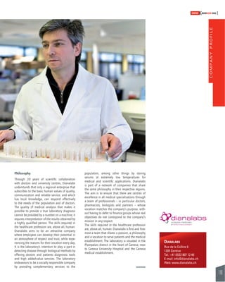 COMPANY PROFILE 
119 
SWISSKNOWHOW HUG 
Philosophy 
Through 20 years of scientifi c collaboration 
with doctors and university centres, Dianalabs 
understands that only a regional enterprise that 
subscribes to the basic human values of quality, 
communication and reliable service, and which 
has local knowledge, can respond effectively 
to the needs of the population and of doctors. 
The quality of medical analysis that makes it 
possible to provide a true laboratory diagnosis 
cannot be provided by a number on a machine; it 
requires interpretation of the results obtained by 
a highly qualifi ed person. The skills required in 
the healthcare profession are, above all, human. 
Dianalabs aims to be an attractive company 
where employees can develop their potential in 
an atmosphere of respect and trust, while expe-riencing 
the reasons for their vocation every day. 
It is the laboratory’s intention to play a part in 
detecting disease through biological methods by 
offering doctors and patients diagnostic tools 
and high added-value services. The laboratory 
endeavours to be a socially responsible company 
by providing complementary services to the 
population, among other things by storing 
serums at extremely low temperatures for 
medical and scientifi c applications. Dianalabs 
is part of a network of companies that share 
the same philosophy in their respective regions. 
The aim is to ensure that there are centres of 
excellence in all medical specialisations through 
a team of professionals – in particular doctors, 
pharmacists, biologists and partners – whose 
vocation matches the company’s purpose, with-out 
having to defer to fi nance groups whose real 
objectives do not correspond to the company’s 
mission in any respect. 
The skills required in the healthcare profession 
are, above all, human. Dianalabs is fi rst and fore-most 
a team that shares a passion, a philosophy 
and a vocation to serve patients and the medical 
establishment. The laboratory is situated in the 
Plainpalais district in the heart of Geneva, near 
to Geneva University Hospital and the Geneva 
medical establishment. 
DIANALABS 
Rue de la Colline 6 
1205 Genève 
Tel.: +41 (0)22 807 12 40 
E-mail: info@dianalabs.ch 
Web: www.dianalabs.ch 
 