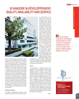 COMPANY PROFILE 
121 
SWISSKNOWHOW HUG 
A 
Imagerive et 
Institut de radiologie 
de la Colline 
Tel.: +41 (0) 22 818 58 58 
E-mail: institut@imadev.ch 
Web: www.imadev.ch 
Our fi rst institute, Imagerive, very rapidly made a 
name for itself in Geneva through its recognised 
expertise in women’s imaging, an area in which 
it still excels today. Success in other fi elds of 
activity has subsequently given the organisation 
additional renown: these include, but are not 
limited to, ENT imaging (private sector leader 
in Geneva) and virtual colonoscopies (leader 
in Switzerland), both of which are practised at 
La Colline. Convinced that medicine will evolve 
towards the creation of multidisciplinary teams 
put together to deal with specifi c pathologies 
or domains, the institutes favour a competency 
centre approach within the discipline of medical 
imaging. This allows the teams of radiologists to 
maintain a high level of expertise in their respec-tive 
fi elds, while still ensuring that all areas of 
activity are covered thanks to the high number 
of employees (12 radiologists). This also gives 
the prescribing doctor the added value that he 
or she expects. 
Perpetual evolution 
ID Imagerie & Développement believes in the 
constant improvement of its services and exter-nal 
collaborations. In par-ticular, 
this includes the 
intangible will to achieve 
the best possible level of 
knowledge and expertise 
and a profound desire to 
use these to the benefi t of 
the patient; the will to give 
prescribing doctors what 
they expect, in particular 
in terms of quality of treat-ment, 
diagnosis and avail-ability; 
the collaboration 
with the HUG under an 
agreement on the practical 
training of assistants in the 
fi eld of mammary imaging 
and the collaboration with 
the Fondation genevoise 
pour la détection du 
cancer du sein (Geneva 
foundation for breast can-cer 
detection). The wish 
of the founding doctors 
in 2002 was to create a 
very high-level facility in 
the fi eld of medical imag-ing 
in Geneva. Effi ciency is 
achieved through a warm, 
high-quality welcome and 
availability at all levels, as well as professional 
care by the technical and medical team, which 
is close-knit, and attentive to the needs and pos-sible 
anxieties of the patients. 
2 sites 
The organisation is equipped with the best 
diagnostic tools: two MicroDose digital mam-mography 
systems (enabling a much weaker 
radiation dose than any other digital mam-mography 
system), two MRIs, two CT scanners 
with dose reduction programs, six ultrasounds, 
three conventional radiology facilities, a cone 
beam CT scanner for dental and maxillofacial 
bone investigations, and a scinti graphy room. 
With an effective consultation and electronic 
archiving system (PACS) ensuring a constant link 
between the sites of Imagerive and La Colline, 
the expertise of both can be used to the full 
to provide accurate diagnoses in all domains. 
This system will be supplemented during the 
course of this year by giving prescribing doctors 
the possibility of immediate electronic access to 
the images of their patients. 
s the managing 
company for the Imagerive 
and Radiologie La Colline 
institutes, ID Imagerie & 
Développement is able 
to cover virtually the full 
range of medical imaging 
procedures for adults. 
ID IMAGERIE & DÉVELOPPEMENT: 
QUALITY, AVAILABILITY AND SERVICE 
 