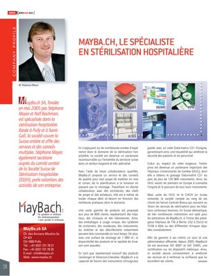 COMPANY PROFILE 
124 
SWISSKNOWHOW HUG 
MayBa.ch SA 
Ch. des Anciens Moulins 2a 
CP 431 
CH-1009 Pully 
Tél. : +41 (0)21 721 78 21 
Fax : +41 (0)21 721 78 20 
E-mail : info@mayba.ch 
Web : www.mayba.ch 
En s’appuyant sur de nombreuses années d’expé-rience 
dans le domaine de la stérilisation hos-pitalière, 
la société est devenue un partenaire 
incontournable sur l’ensemble du territoire suisse 
dans ce secteur exigeant et très spécialisé. 
Avec l’aide de treize collaborateurs qualifi és, 
MayBa.ch propose un service et des conseils 
de qualité pour tout projet de mobilier en inox 
et corian, de la planifi cation à la livraison en 
passant par le montage. Travaillant en étroite 
collaboration avec des architectes, des chefs 
de projet et des acheteurs, elle est à même de 
traiter chaque désir et besoin en fonction des 
meilleures pratiques dans le domaine. 
Une vaste gamme de produits est proposée 
aux plus de 800 clients, représentant des hôpi-taux, 
des cliniques et des laboratoires. Ainsi, 
des emballages à usage unique, des systèmes 
de containers, des soudeuses, des instruments, 
du mobilier et des désinfectants notamment 
peuvent être commandés en tout temps. De plus, 
avec une surface de stockage de 1 000 m2, la 
disponibilité des produits et la rapidité de livrai-son 
sont assurées. 
En tant que représentant exclusif des produits 
Landanger et Delacroix-Chevalier, MayBa.ch a la 
capacité de fournir des instruments chirurgicaux 
gravés avec un code Data-matrix GS1 d’origine, 
garantissant ainsi une traçabilité qui améliore la 
sécurité des patients et du personnel. 
Grâce au respect de cette exigence, l’entre-prise 
est devenue un partenaire important des 
Hôpitaux Universitaires de Genève (HUG), dont 
elle a obtenu le gravage Data-matrix GS1 du 
parc de plus de 120 000 instruments. Ainsi, les 
HUG seront les premiers en Europe à connaître 
l’origine et le parcours de tous leurs instruments. 
Mais outre les HUG et le CHUV en Suisse 
romande, la société compte au rang de ses 
clients les Servizi Centrali Biasca qui assurent au 
Tessin les services de stérilisation pour les hôpi-taux 
cantonaux tessinois. En Suisse alémanique, 
de très nombreuses institutions ont opté pour 
les prestations de MayBa.ch, à l’instar des presti-gieux 
hôpitaux de l’Île à Berne, USZ à Zürich et 
l’USB à Bâle ou des différentes cliniques répu-tées 
mondialement. 
Afi n de garantir à ses clients un suivi et une 
administration effi ciente, depuis 2005, MayBa.ch 
SA est reconnue ISO 9001 et ISO 13485, une 
certifi cation sur les dispositifs médicaux. Ainsi, 
la société oeuvre constamment à améliorer 
ses services et à renforcer la confi ance que lui 
accordent ses clients. 
MayBa.ch SA, fondée 
en mai 2005 par Stéphane 
Mayor et Ralf Bachman, 
est spécialisée dans la 
stérilisation hospitalière. 
Basée à Pully et à Saint- 
Gall, la société couvre la 
Suisse entière et offre des 
services et des conseils 
multiples. Stéphane Mayor, 
également secrétaire 
auprès du comité central 
de la Société Suisse de 
Stérilisation Hospitalière 
(SSSH), parle volontiers des 
activités de son entreprise. 
MAYBA.CH, LE SPÉCIALISTE 
EN STÉRILISATION HOSPITALIÈRE 
M. Stéphane Mayor 
 