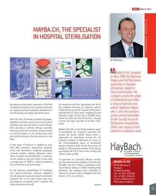 COMPANY PROFILE 
125 
SWISSKNOWHOW HUG 
M. Ralf Bachman 
MayBa.ch SA, founded 
in May 2005 by Stéphane 
Mayor and Ralf Bachman, 
specialises in hospital 
sterilisation. Based in 
Pully and St-Gallen, the 
company covers the whole 
of Switzerland and offers 
a range of services and 
advice. Stéphane Mayor, 
who is also the secretary 
at the central committee 
for the Société Suisse de 
Stérilisation Hospitalière 
(SSH), was happy to talk 
about his company’s work. 
MAYBA.CH, THE SPECIALIST 
IN HOSPITAL STERILISATION 
By relying on many years’ experience in the fi eld 
of hospital sterilisation, the company has become 
an important partner throughout Switzerland in 
this demanding and highly specialised sector. 
With the help of thirteen qualifi ed employees, 
MayaBa.ch provides quality service and advice 
relating to any stainless steel or Corian fi ttings, 
from planning to delivery through assembly. 
Working closely with architects, project manag-ers 
and purchasers, it can handle every wish 
and need according to the best practices in the 
fi eld. 
A vast range of products is supplied to more 
than 800 customers, representing hospitals, 
clinics and laboratories. Single-use packaging, 
container systems, welding apparatus, instru-ments, 
furniture and disinfectants in particular 
can be ordered at any time. What is more, with 
a storage space of 1,000 m2, product availability 
and quick delivery are guaranteed. 
As the exclusive representative of Landanger 
and Delacroix-Chevalier products, MayBa.ch 
has the capacity to provide surgical instruments 
engraved with a GS1 data matrix code, thus 
guaranteeing traceability which improves the 
safety of patients and staff. 
Its compliance with this requirement has led to 
the company becoming an important partner 
of the Geneva University Hospital (HUG) and it 
provided the GS1 data matrix engraving for the 
hospital’s range of more than 120,000 instru-ments. 
The HUG will now be the fi rst in Europe 
to know the origin and path of all their instru-ments. 
Besides the HUG in the French-speaking region 
of Switzerland, the company’s customers also 
include the Servizi Centrali Biasca which is 
responsible for sterilisation services for the 
Cantonal Hospital of Bellinzona in Ticino. In 
the German-speaking region of Switzerland, 
several institutions have chosen the services of 
MayBa.ch, following the example of the prestig-ious 
Hôpital de l’Ile in Bern or the Clinique des 
Tilleuls in Bienne/Biel. 
To guarantee its customers effi cient monitor-ing 
and administration, MayBa.ch SA obtained 
ISO 9001 and ISO 13485, a certifi cation relat-ing 
to medical devices, in 2003. Following these 
guidelines, the company works constantly to 
improve its services and to strengthen the trust 
shown in it by its customers. 
MayBa.ch AG 
Piccardstrasse 13 
Postfach 
CH-9015 St-Gallen 
Tel.: +41 (0)71 310 03 20 
Fax: +41 (0)71 310 03 22 
E-mail: info@mayba.ch 
Web: www.mayba.ch 
 