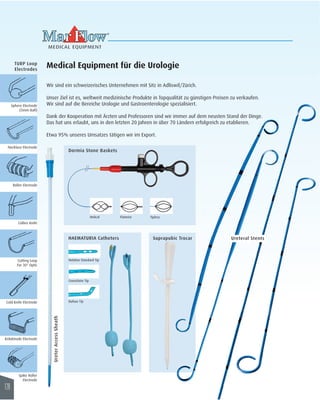 MEDICAL EQUIPMENT 
Medical Equipment für die Urologie 
Wir sind ein schweizerisches Unternehmen mit Sitz in Adliswil/Zürich. 
Unser Ziel ist es, weltweit medizinische Produkte in Topqualität zu günstigen Preisen zu verkaufen. 
Wir sind auf die Bereiche Urologie und Gastroenterologie spezialisiert. 
Dank der Kooperation mit Ärzten und Professoren sind wir immer auf dem neusten Stand der Dinge. 
Das hat uns erlaubt, uns in den letzten 20 Jahren in über 70 Ländern erfolgreich zu etablieren. 
Etwa 95% unseres Umsatzes tätigen wir im Export. 
Helical 
Sphere Electrode 
(5mm Ball) 
Necklace Electrode 
Roller Electrode 
Collins Knife 
Cutting Loop 
For 30° Optic 
Cold Knife Electrode 
Kriloktrode Electrode 
Spike Roller 
Electrode 
Nelaton Standard Tip 
Couvelaire Tip 
Dufour Tip 
TURP Loop 
Electrodes 
Dormia Stone Baskets 
HAEMATURIA Catheters 
Ureter Access Sheath 
Flatwire Tipless 
Ureteral Stents Suprapubic Trocar 
126 
 