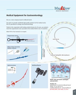 127 
Medical Equipment for Gastroenterology 
MEDICAL EQUIPMENT 
Pull-PEG Kit 
Urology 
MEDICAL EQUIPMENT 
Marflow AG 
Soodstrasse 57 
CH-8134 Adliswil/Zurich 
Switzerland 
Phone +41 44 709 01 01 
Fax +41 44 710 21 36 
email: marflow@bluewin.ch 
www.marflow.ch 
Flush port to clean wire 
Poly pectomy Snares 
Gastroenterology 
MEDICAL EQUIPMENT 
Marflow AG 
Soodstrasse 57 
CH-8134 Adliswil/Zürich 
Switzerland 
Telefon +41 44 709 01 01 
Fax +41 44 710 21 36 
email: marflow@bluewin.ch 
www.marflow.ch 
Biliary Stone Extraction 
Balloon Catheter 
Sphincterotome 
protective 
insulation sheath 
Achalasia-Cardia 
Balloon Dilator 
We are a swiss company based in Adliswil/Zurich. 
Our goal is to provide worldwide high quality products for the medical sector. 
We are specialized in Urology and Gastroenterology. 
Thanks to the cooperation with leading medical doctors for 20 years, our products 
meet the requirements to be successful in the medical field in over 70 countries. 
About 95% of our turnover is in export. 
Titanium hydrophilic NEG Guidewire 
Mu ltibandli gator 
Order your personal catalogue 
and pricelist . 
Marflow AG 
Soodstrasse 57• CH-8134 Adliswil/Zurich 
Phone +41 44 709 01 01 
marflow@bluewin.ch • www.marf low.ch 
ISO 9001:2000 / ISO 13485 / CE 1014 
 