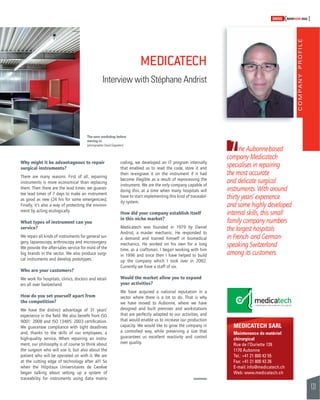 COMPANY PROFILE 
131 
SWISSKNOWHOW HUG 
The Aubonne-based 
company Medicatech 
specialises in repairing 
the most accurate 
and delicate surgical 
instruments. With around 
thirty years’ experience 
and some highly developed 
internal skills, this small 
family company numbers 
the largest hospitals 
in French- and German-speaking 
Switzerland 
among its customers. 
MEDICATECH SARL 
Maintenance de matériel 
chirurgical 
Rue de l’Ouriette 139 
1170 Aubonne 
Tel.: +41 21 800 42 55 
Fax: +41 21 800 43 26 
E-mail: info@medicatech.ch 
Web: www.medicatech.ch 
MEDICATECH 
Interview with Stéphane Andrist 
The new workshop before 
moving in. 
(photographer David Gagnebin) 
Why might it be advantageous to repair 
surgical instruments? 
There are many reasons. First of all, repairing 
instruments is more economical than replacing 
them. Then there are the lead times: we guaran-tee 
lead times of 7 days to make an instrument 
as good as new (24 hrs for some emergencies). 
Finally, it’s also a way of protecting the environ-ment 
by acting ecologically. 
What types of instrument can you 
service? 
We repair all kinds of instruments for general sur-gery, 
laparoscopy, arthroscopy and microsurgery. 
We provide the after-sales service for most of the 
big brands in the sector. We also produce surgi-cal 
instruments and develop prototypes. 
Who are your customers? 
We work for hospitals, clinics, doctors and retail-ers 
all over Switzerland. 
How do you set yourself apart from 
the competition? 
We have the distinct advantage of 31 years’ 
experience in the fi eld. We also benefi t from ISO 
9001: 2008 and ISO 13485: 2003 certifi cation. 
We guarantee compliance with tight deadlines 
and, thanks to the skills of our employees, a 
high-quality service. When repairing an instru-ment, 
our philosophy is of course to think about 
the surgeon who will use it, but also about the 
patient who will be operated on with it. We are 
at the cutting edge of technology after all! So 
when the Hôpitaux Universitaires de Genève 
began talking about setting up a system of 
traceability for instruments using data matrix 
coding, we developed an IT program internally 
that enabled us to read the code, store it and 
then re-engrave it on the instrument if it had 
become illegible as a result of reprocessing the 
instrument. We are the only company capable of 
doing this, at a time when many hospitals will 
have to start implementing this kind of traceabil-ity 
system. 
How did your company establish itself 
in this niche market? 
Medicatech was founded in 1979 by Daniel 
Andrist, a master mechanic. He responded to 
a demand and trained himself in biomedical 
mechanics. He worked on his own for a long 
time, as a craftsman. I began working with him 
in 1996 and since then I have helped to build 
up the company which I took over in 2002. 
Currently we have a staff of six. 
Would the market allow you to expand 
your activities? 
We have acquired a national reputation in a 
sector where there is a lot to do. That is why 
we have moved to Aubonne, where we have 
designed and built premises and workstations 
that are perfectly adapted to our activities, and 
that would enable us to increase our production 
capacity. We would like to grow the company in 
a controlled way, while preserving a size that 
guarantees us excellent reactivity and control 
over quality. 
 