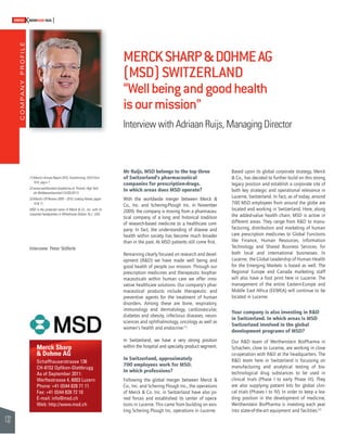 COMPANY PROFILE 
132 
SWISSKNOWHOW HUG 
Merck Sharp 
& Dohme AG 
Schaffhauserstrasse 136 
CH-8152 Opfi kon-Glattbrugg 
As of September 2011: 
Werftestrasse 4, 6003 Luzern 
Phone: +41 (0)44 828 71 11 
Fax: +41 (0)44 828 72 10 
E-mail: info@msd.ch 
Web: http://www.msd.ch 
MERCK SHARP & DOHME AG 
(MSD) SWITZERLAND 
“Well being and good health 
is our mission” 
Interview with Adriaan Ruijs, Managing Director 
Mr Ruijs, MSD belongs to the top three 
of Switzerland’s pharmaceutical 
companies for prescription-drugs. 
In which areas does MSD operate? 
With the worldwide merger between Merck & 
Co., Inc. and Schering-Plough Inc. in November 
2009, the company is moving from a pharmaceu-tical 
company of a long and historical tradition 
of research-based medicine to a healthcare com-pany. 
In fact, the understanding of disease and 
health within society has become much broader 
than in the past. At MSD patients still come fi rst. 
Remaining clearly focused on research and devel-opment 
(R&D) we have made well being and 
good health of people our mission. Through our 
prescription medicines and therapeutic biophar-maceuticals 
within human care we offer inno-vative 
healthcare solutions. Our company’s phar-maceutical 
products include therapeutic and 
preventive agents for the treatment of human 
disorders. Among these are bone, respiratory, 
immunology and dermatology, cardiovascular, 
diabetes and obesity, infectious diseases, neuro-sciences 
and ophthalmology, oncology as well as 
women’s health and endocrine.(1) 
In Switzerland, we have a very strong position 
within the hospital and specialty product segment. 
In Switzerland, approximately 
700 employees work for MSD. 
In which professions? 
Following the global merger between Merck & 
Co., Inc. and Schering Plough Inc., the operations 
of Merck & Co. Inc. in Switzerland have also joi-ned 
forces and established its center of opera-tions 
in Lucerne. This came from building on exis-ting 
Schering Plough Inc. operations in Lucerne. 
Based upon its global corporate strategy, Merck 
& Co., has decided to further build on this strong 
legacy position and establish a corporate site of 
both key strategic and operational relevance in 
Lucerne, Switzerland. In fact, as of today, around 
700 MSD employees from around the globe are 
located and working in Switzerland. Here, along 
the added-value health chain, MSD is active in 
different areas. They range from R&D to manu-facturing, 
distribution and marketing of human 
care prescription medicines to Global Functions 
like Finance, Human Resources, Information 
Technology and Shared Business Services, for 
both local and international businesses. In 
Lucerne, the Global Leadership of Human Health 
for the Emerging Markets is based as well. The 
Regional Europe and Canada marketing staff 
will also have a foot print here in Lucerne. The 
management of the entire Eastern-Europe and 
Middle East Africa (EEMEA) will continue to be 
located in Lucerne. 
Your company is also investing in R&D 
in Switzerland. In which areas is MSD 
Switzerland involved in the global 
development programs of MSD? 
Our R&D team of Werthenstein BioPharma in 
Schachen, close to Lucerne, are working in close 
co-operation with R&D at the headquarters. The 
R&D team here in Switzerland is focussing on 
manufacturing and analytical testing of bio-technological 
drug substances to be used in 
clinical trials (Phase I to early Phase III). They 
are also supplying patient kits for global clini-cal 
trials (Phases I to IV). In order to keep a lea-ding 
position in the development of medicine, 
Werthenstein BioPharma is investing each year 
into state-of-the-art equipment and facilities.(2) 
(1) Merck’s Annual Report 2010, Transforming, 2010 Form 
10-K, pag e 7. 
(2) www.werthenstein-biopharma.ch, Portrait, High Tech 
als Wettbewerbsvorteil (15/05/2011). 
(3) Merck’s CR Review 2009 – 2010, Looking Ahead, pages 
10 & 11. 
MSD is the protected name of Merck & Co., Inc. with its 
corporate headquarters in Whitehouse Station, N.J., USA. 
Interview: Peter Stöferle 
 