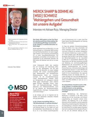 COMPANY PROFILE 
134 
SWISSKNOWHOW HUG 
(1) Merck Geschäftsbericht 2010, Umgestaltung, 2010 Form 
10-K, Seite 7 
(2) www.werthenstein-biopharma.ch, Portrait, High Tech als 
Wettbewerbsvorteil (15.05.2011) 
(3) Merck CR Bericht 2009 – 2010, Looking Ahead, Seiten 
10 u. 11 
MSD ist der geschützte Name von Merck & Co., Inc. mit 
Firmensitz in Whitehouse Station, N.J., USA. 
MERCK SHARP & DOHME AG 
(MSD) SCHWEIZ 
‘Wohlergehen und Gesundheit 
ist unsere Aufgabe’ 
Interview mit Adriaan Ruijs, Managing Director 
Herr Ruijs, MSD gehört zu den Top Three 
der pharmazeutischen Unternehmen für 
verschreibungspfl ichtige Arzneimittel 
in der Schweiz. In welchen Bereichen ist 
MSD tätig? 
Mit der weltweiten Fusion von Merck & Co., Inc. und 
Schering-Plough Inc. im November 2009 orientiert 
sich das Pharmaunternehmen mit seiner langjäh-rigen 
Tradition in der Forschung und Entwicklung 
hin zu einem Gesundheitsunternehmen. Das 
Verständnis von Krankheit und Gesundheit in der 
Gesellschaft ist viel umfassender geworden. Bei 
MSD stehen die Patienten nach wie vor an erster 
Stelle. 
Unser Schwerpunkt bleibt also weiterhin 
klar auf Forschung und Entwicklung (F&E), 
weil wir das Wohlergehen und die gute 
Gesundheit der Menschen als unsere Aufgabe 
verstehen. Mit unseren verschreibungspfl ich-tigen 
Medikamenten, und therapeutischen 
Biopharmazeutika bieten wir innovative 
Lösungen für die Gesundheitsversorgung. 
Unsere pharmazeutischen Produkte umfas-sen 
therapeutische und vorbeugend wirkende 
Mittel gegen Erkrankungen. Unter anderem 
gegen Knochen-, Atemwegs-, Immun-, Haut-, 
Herz- und Kreislauferkrankungen, Diabetes, 
Adipositas und Infektionskrankheiten sowie 
für die Bereiche der Neurowissenschaften, 
Augenheilkunde, Onkologie, Frauengesundheit 
und Endokrinologie.(1) 
In der Schweiz sind wir im Segment der für 
Spitäler und Spezialisten relevanten Produkte 
sehr gut positioniert. 
In der Schweiz beschäftigt MSD ca. 
700 Mitarbeitende. In welchen Berufen? 
Auf die weltweite Fusion von Merck & Co., Inc. 
und Schering Plough, Inc. hin haben sich auch 
die bestehenden Geschäftsbetriebe von Merck 
& Co. Inc. in der Schweiz zusammengeschlos-sen 
und konzentrieren sich in Luzern, denn hier 
haben bereits Geschäftstätigkeiten von Schering 
Plough Inc. bestanden. 
Im Zuge der globalen Unternehmensstrategie 
hatte sich Merck & Co. dazu entschieden, auf 
seiner bisherigen soliden Position aufzubauen 
und einen Firmensitz von zentraler strategischer 
und operativer Bedeutung in Luzern zu etablie-ren. 
Heute arbeiten etwa 700 Mitarbeiter aus 
der ganzen Welt für MSD in der Schweiz. Entlang 
der Wertschöpfungskette für die Gesundheit 
ist MSD hier in verschiedenen Bereichen tätig. 
Diese reichen von F&E über Herstellung, Vertrieb 
und Marketing von verschreibungspfl ichtigen 
Medikamenten der Humanmedizin bis hin zu 
globalen Funktionsbereichen wie Finanzen, 
Human Resources, Informationstechnologie und 
Shared Business Services. In Luzern befi ndet sich 
auch die globale Führungseinheit von Human 
Health für die Schwellenländer. Das regionale 
Marketing Europa und Kanada wird hier in 
Luzern vertreten sein. Auch das Management für 
die gesamte Region von Osteuropa, dem Nahen 
Osten und Afrika (EEMEA) ist nach wie vor in 
Luzern etabliert. 
Ihr Unternehmen investiert auch in F&E 
in der Schweiz. In welchen Bereichen 
ist MSD Schweiz an den globalen 
Entwicklungsprogrammen von MSD 
beteiligt? 
Unsere F&E-Abteilung bei Werthenstein 
BioPharma in Schachen in der Nähe Luzerns 
arbeitet eng mit der Forschungs- und Entwick-lungsabteilung 
am Hauptsitz unseres Unter-nehmens. 
Die Abteilung hier in der Schweiz 
fokussiert auf die Produktion und die analytische 
Überprüfung biotechnologischer Substanzen für 
die Verwendung in klinischen Proben (Phase I 
bis frühe Phase III). Sie stellen ebenso Patienten- 
Sets her für weltweite klinische Studien (Phasen I 
bis IV). Um die führende Stellung bei der 
Interview: Peter Stöferle 
Merck Sharp 
& Dohme AG 
Schaffhauserstrasse 136 
CH-8152 Opfi kon-Glattbrugg 
Ab September 2011: 
Werftestrasse 4, 6003 Luzern 
Tel.: +41 (0)44 828 71 11 
Fax: +41 (0)44 828 72 10 
E-mail: info@msd.ch 
Web: http://www.msd.ch 
 