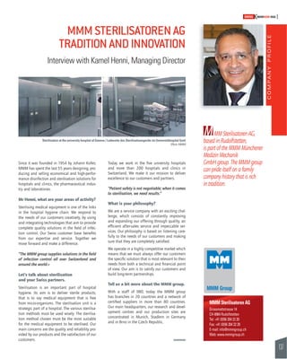 COMPANY PROFILE 
137 
SWISSKNOWHOW HUG 
M 
MMM Sterilisatoren AG 
Grossmattstrasse 14 
CH-8964 Rudolfstetten 
Tel: +41 (0)56 204 22 20 
Fax: +41 (0)56 204 22 29 
E-mail: info@mmmgroup.ch 
Web: www.mmmgroup.ch 
Today we work in the fi ve university hospitals 
and more than 200 hospitals and clinics in 
Switzerland. We make it our mission to deliver 
excellence to our customers and partners. 
“Patient safety is not negotiable; when it comes 
to sterilisation, we need results.” 
What is your philosophy? 
We are a service company with an exciting chal-lenge, 
which consists of constantly improving 
and expanding our offering through quality, an 
effi cient after-sales service and impeccable ser-vices. 
Our philosophy is based on listening care-fully 
to the needs of our customers and making 
sure that they are completely satisfi ed. 
We operate in a highly competitive market which 
means that we must always offer our customers 
the specifi c solution that is most relevant to their 
needs from both a technical and fi nancial point 
of view. Our aim is to satisfy our customers and 
build long-term partnerships. 
Tell us a bit more about the MMM group. 
With a staff of 980, today the MMM group 
has branches in 20 countries and a network of 
certifi ed suppliers in more than 80 countries. 
Our main headquarters, our research and devel-opment 
centres and our production sites are 
concentrated in Munich, Stadlern in Germany 
and in Brno in the Czech Republic. 
Since it was founded in 1954 by Johann Koller, 
MMM has spent the last 55 years designing, pro-ducing 
and selling economical and high-perfor-mance 
disinfection and sterilisation solutions for 
hospitals and clinics, the pharmaceutical indus-try 
and laboratories. 
Mr Henni, what are your areas of activity? 
Sterilising medical equipment is one of the links 
in the hospital hygiene chain. We respond to 
the needs of our customers creatively, by using 
and integrating technologies that aim to provide 
complete quality solutions in the fi eld of infec-tion 
control. Our Swiss customer base benefi ts 
from our expertise and service. Together we 
move forward and make a difference. 
“The MMM group supplies solutions in the fi eld 
of infection control all over Switzerland and 
around the world.» 
Let’s talk about sterilisation 
and your Swiss partners. 
Sterilisation is an important part of hospital 
hygiene. Its aim is to deliver sterile products, 
that is to say medical equipment that is free 
from micro-organisms. The sterilisation unit is a 
strategic part of a hospital. The various sterilisa-tion 
methods must be used wisely. The sterilisa-tion 
method chosen must be the most suitable 
for the medical equipment to be sterilised. Our 
main concerns are the quality and reliability pro-vided 
by our products and the satisfaction of our 
customers. 
MM Sterilisatoren AG, 
based in Rudolfstetten, 
is part of the MMM Münchener 
Medizin Mechanik 
GmbH group. The MMM group 
can pride itself on a family 
company history that is rich 
in tradition. 
MMM STERILISATOREN AG 
TRADITION AND INNOVATION 
Interview with Kamel Henni, Managing Director 
Sterilisation at the university hospital of Geneva / Ladeseite des Sterilisationsgeräts im Universitätsspital Genf 
(Photo: MMM) 
 