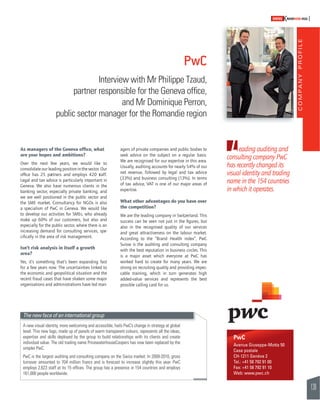 COMPANY PROFILE 
139 
SWISSKNOWHOW HUG 
Leading auditing and 
consulting company PwC 
has recently changed its 
visual identity and trading 
name in the 154 countries 
in which it operates. 
PwC 
Avenue Giuseppe-Motta 50 
Case postale 
CH-1211 Genève 2 
Tel.: +41 58 792 91 00 
Fax: +41 58 792 91 10 
Web: www.pwc.ch 
Interview with Mr Philippe Tzaud, 
partner responsible for the Geneva offi ce, 
public sector manager for the Romandie region 
As managers of the Geneva offi ce, what 
are your hopes and ambitions? 
Over the next few years, we would like to 
consolidate our leading position in the sector. Our 
offi ce has 25 partners and employs 420 staff. 
Legal and tax advice is particularly important in 
Geneva. We also have numerous clients in the 
banking sector, especially private banking, and 
we are well positioned in the public sector and 
the SME market. Consultancy for NGOs is also 
a specialism of PwC in Geneva. We would like 
to develop our activities for SMEs, who already 
make up 60% of our customers, but also and 
especially for the public sector, where there is an 
increasing demand for consulting services, spe-cifi 
cally in the area of risk management. 
Isn’t risk analysis in itself a growth 
area? 
Yes, it’s something that’s been expanding fast 
for a few years now. The uncertainties linked to 
the economic and geopolitical situation and the 
recent fraud cases that have shaken some major 
organisations and administrations have led man-agers 
PwC 
and Mr Dominique Perron, 
of private companies and public bodies to 
seek advice on the subject on a regular basis. 
We are recognised for our expertise in this area. 
Usually, auditing accounts for nearly 54% of our 
net revenue, followed by legal and tax advice 
(33%) and business consulting (13%). In terms 
of tax advice, VAT is one of our major areas of 
expertise. 
What other advantages do you have over 
the competition? 
We are the leading company in Switzerland. This 
success can be seen not just in the fi gures, but 
also in the recognised quality of our services 
and great attractiveness on the labour market. 
According to the “Brand Health index”, PwC 
Suisse is the auditing and consulting company 
with the best reputation in business circles. This 
is a major asset which everyone at PwC has 
worked hard to create for many years. We are 
strong on recruiting quality and providing impec-cable 
training, which in turn generates high 
added-value services and represents the best 
possible calling card for us. 
The new face of an international group 
A new visual identity, more welcoming and accessible, hails PwC’s change in strategy at global 
level. This new logo, made up of panels of warm transparent colours, represents all the ideas, 
expertise and skills deployed by the group to build relationships with its clients and create 
individual value. The old trading name PricewaterhouseCoopers has now been replaced by the 
simpler PwC. 
PwC is the largest auditing and consulting company on the Swiss market. In 2009-2010, gross 
turnover amounted to 704 million francs and is forecast to increase slightly this year. PwC 
employs 2,623 staff at its 15 offi ces. The group has a presence in 154 countries and employs 
161,000 people worldwide. 
 
