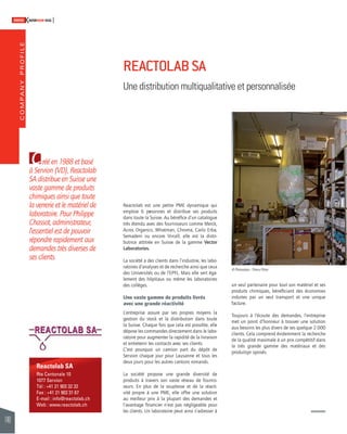 COMPANY PROFILE 
140 
SWISSKNOWHOW HUG 
C 
Reactolab SA 
Rte Cantonale 10 
1077 Servion 
Tél : +41 21 903 32 32 
Fax : +41 21 903 31 67 
E-mail : info@reactolab.ch 
Web : www.reactolab.ch 
Reactolab est une petite PME dynamique qui 
emploie 6 personnes et distribue ses produits 
dans toute la Suisse. Au bénéfi ce d’un catalogue 
très étendu avec des fournisseurs comme Merck, 
Acros Organics, Whatman, Chroma, Carlo Erba, 
Semadeni ou encore Vircell, elle est la distri-butrice 
attitrée en Suisse de la gamme Vector 
Laboratories. 
La société a des clients dans l’industrie, les labo-ratoires 
d’analyses et de recherche ainsi que ceux 
des Universités ou de l’EPFL. Mais elle sert éga-lement 
des hôpitaux ou même les laboratoires 
des collèges. 
Une vaste gamme de produits livrés 
avec une grande réactivité 
L’entreprise assure par ses propres moyens la 
gestion du stock et la distribution dans toute 
la Suisse. Chaque fois que cela est possible, elle 
dépose les commandes directement dans le labo-ratoire 
pour augmenter la rapidité de la livraison 
et entretenir les contacts avec ses clients. 
C’est pourquoi un camion part du dépôt de 
Servion chaque jour pour Lausanne et tous les 
deux jours pour les autres cantons romands. 
La société propose une grande diversité de 
produits à travers son vaste réseau de fournis-seurs. 
En plus de la souplesse et de la réacti-vité 
propre à une PME, elle offre une solution 
au meilleur prix à la plupart des demandes et 
l’avantage fi nancier n’est pas négligeable pour 
les clients. Un laboratoire peut ainsi s’adresser à 
un seul partenaire pour tout son matériel et ses 
produits chimiques, bénéfi ciant des économies 
induites par un seul transport et une unique 
facture. 
Toujours à l’écoute des demandes, l’entreprise 
met un point d’honneur à trouver une solution 
aux besoins les plus divers de ses quelque 2 000 
clients. Cela comprend évidemment la recherche 
de la qualité maximale à un prix compétitif dans 
la très grande gamme des matériaux et des 
produits pr oposés. 
réé en 1988 et basé 
à Servion (VD), Reactolab 
SA distribue en Suisse une 
vaste gamme de produits 
chimiques ainsi que toute 
la verrerie et le matériel de 
laboratoire. Pour Philippe 
Chassot, administrateur, 
l’essentiel est de pouvoir 
répondre rapidement aux 
demandes très diverses de 
ses clients. 
REACTOLAB SA 
Une distribution multiqualitative et personnalisée 
© Photoodace - Thierry Pittier 
 