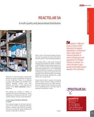 COMPANY PROFILE 
141 
SWISSKNOWHOW HUG 
Created in 1988 and 
based in Servion (VD), 
Reactolab SA supplies 
laboratories in Switzerland 
with a wide range of 
chemical products as 
well as all glassware and 
equipment. For Philippe 
Chassot, its director, it is 
vital to be able to react 
quickly to the highly diverse 
requests of his customers. 
REACTOLAB SA 
A multi-quality and personalised distribution 
Reactolab SA 
Rte Cantonale 10 
1077 Servion 
Tel: +41 21 903 32 32 
Fax: +41 21 903 31 67 
E-mail: info@reactolab.ch 
Web: www.reactolab.ch 
Reactolab is a small but dynamic company that 
employs six people and distributes its products 
all over Switzerland. Thanks to an extensive 
catalogue, with suppliers such as Merck, Acros 
Organics, Whatman, Chroma, Carlo Erba, 
Semadeni and Vircell, it is the authorised dis-tributor 
of the Vector Laboratories range in 
Switzerland. 
The company has customers in industry, in 
analytical and research laboratories as well as 
laboratories at universities and the EPFL. It also 
supplies hospitals and even school laboratories. 
A vast range of products delivered 
at speed 
The company manages its own stock and distri-bution 
for the whole of Switzerland. Wherever 
possible, it delivers orders direct to the labora-tory 
so as to increase the speed of delivery and 
maintain contact with its customers. 
Which is why a lorry leaves the depot at Servion 
every day for Lausanne, and every other day for 
the other cantons in French-speaking Switzerland. 
The company offers a wide variety of products 
through its huge network of suppliers. In addition 
to the fl exibility and responsiveness typical of an 
SME, it can offer a solution to most requests and 
at the best possible price, a not inconsiderable 
fi nancial benefi t for its customers. It means that 
a laboratory can have just one partner for all its 
equipment and chemical products and thereby 
benefi t from the savings resulting from a single 
delivery and a single invoice. 
Always ready to listen to requests, the company 
makes it a point of honour to fi nd a solution to 
the most diverse needs of its 2,000 customers. 
And that naturally includes aiming for top qual-ity 
at a competitive price in the wide range of 
equipment and products it offers. 
 