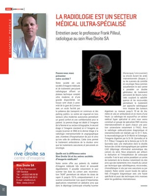 COMPANY PROFILE 
142 
SWISSKNOWHOW HUG 
LA RADIOLOGIE EST UN SECTEUR 
MÉDICAL ULTRA-SPÉCIALISÉ 
Entretien avec le professeur Frank Pilleul, 
radiologue au sein Rive Droite SA 
Rive Droite SA 
21, Rue Chantepoulet 
1201 Genève 
Tél. : +41(0)22 545 50 50 
Fax : +41(0)22 545 50 51 
E-mail : info@cird.ch 
Web : www.cird.ch 
Pouvez-vous nous 
présenter 
votre société ? 
Notre société est une 
société d’imagerie médicale 
et de traitement percutané 
radiologique offrant un 
plateau techni que complet 
ultra moderne, et d’une 
grande disponibilité. Les 
locaux sont situés à proxi-mité 
de la gare de Cornavin 
avec un accès facilité par 
la présence des transports en communs et des 
parking publics. Le centre est organisé en trois 
secteurs ultra modernes autonomes permettant 
un grand confort et une confi dentialité pour le 
patient. Le premier étage est dédié à l’imagerie 
de la femme et au secteur échographie, le second 
étage à l’imagerie standard et à l’imagerie en 
coupes (scanner et IRM) et le dernier étage à la 
radiologie interventionnelle et angiographique 
avec chambres d’hospitalisation de jour et ainsi 
qu’une salle de conférence. Cette zone permet 
le traitement ambulatoire de la douleur ainsi 
que les traitements vasculaires et percutanés en 
oncologie. 
Quelle est la différence entre 
Rive Droite SA et les autres sociétés 
d’imagerie médicale? 
Notre centre offre aux patients du matériel 
d’ima gerie médicale très récent et renouvelé 
régulièrement. Il possède notamment le seul 
scanner low dose du canton avec reconstruc-tion 
“ASIR” permettant de réduire les doses de 
rayon X jusqu’à 70 % comparativement à un 
scanner conventionnel. Ceci ayant d’importantes 
applications notamment en pédiatrie ainsi que 
dans le dépistage (coloscopie virtuelle/scanner 
thoracique/coro-scanner) 
ou encore durant les actes 
intervention nels (biopsie…) 
ou les scanners de contrôle 
en oncologie. Nous sommes 
actuellement le seul centre 
à posséder un double 
générateur de traite ment 
percutané de lésions tumo-rales 
cou plant la radiofré-quence 
et les micro-ondes 
permettant le traitement 
par approche radiologique 
mini invasive des tumeurs 
digestives ou osseuse jusqu’à 10 cm de dia-mètre 
et cela en ambulatoire et en moins d’une 
heure. La radiologie est aujourd’hui un secteur 
médical hyper spécialisé et ainsi nous avons 
constitué un groupe de spécialiste FMH reconnu 
internationalement et ayant chacun une posi-tion 
universitaire notamment à l’HUG. Ainsi 
la radiologie ostéo-articulaire diagnostique et 
interventionnelle est réalisée par le Dr F. Kolo, 
la neuroradiologie par le Dr Martin et Schwieger, 
l’imagerie digestive par le Dr M. Quinodoz et le 
Pr F. Pilleul, l’imagerie de la femme par le Dr M. 
Quinodoz avec une implication dans la double 
lecture des clichés mamographiques par système 
CAD (dépistage informatisé automatique des 
cancers du sein). Nous proposons par ailleurs 
la réalisation et l’interprétation de coloscopie 
virtuelle. Il est le seul centre possédant un centre 
de traitement de la douleur notamment du dos 
ainsi que des traitements mini invasifs du cancer 
par technique type radiofréquence, micro-ondes, 
chimiothérapie in situ par voie vasculaire ou par 
implant. Notre centre couvre toutes les spécia-lités 
d’imagerie diagnostique avec une haute 
spécifi cité et aussi des techniques mini invasives 
selon les guidelines internationaux. 
 
