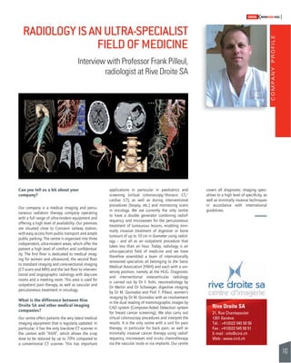 COMPANY PROFILE 
143 
SWISSKNOWHOW HUG 
RADIOLOGY IS AN ULTRA-SPECIALIST 
Interview with Professor Frank Pilleul, 
Can you tell us a bit about your 
company? 
Our company is a medical imaging and percu-taneous 
radiation therapy company operating 
with a full range of ultra-modern equipment and 
offering a high level of availability. Our premises 
are situated close to Cornavin railway station, 
with easy access from public transport and ample 
public parking. The centre is organised into three 
independent, ultra-modern areas, which offer the 
patient a high level of comfort and confi dential-ity. 
The fi rst fl oor is dedicated to medical imag-ing 
for women and ultrasound, the second fl oor 
to standard imaging and cross-sectional imaging 
(CT scans and MRI) and the last fl oor to interven-tional 
and angiographic radiology with day-care 
rooms and a meeting room. This area is used for 
outpatient pain therapy, as well as vascular and 
percutaneous treatment in oncology. 
What is the difference between Rive 
Droite SA and other medical imaging 
companies? 
Our centre offers patients the very latest medical 
imaging equipment that is regularly updated. In 
particular, it has the only low-dose CT scanner in 
the canton with “ASIR”, which allows the x-ray 
dose to be reduced by up to 70% compared to 
a conventional CT scanner. This has important 
FIELD OF MEDICINE 
radiologist at Rive Droite SA 
applications in particular in paediatrics and 
screening (virtual colonoscopy/thoracic CT/ 
cardiac CT), as well as during interventional 
procedures (biopsy, etc.) and monitoring scans 
in oncology. We are currently the only centre 
to have a double generator combining radiof-requency 
and microwaves for the percutaneous 
treatment of tumourous lesions, enabling mini-mally 
invasive treatment of digestive or bone 
tumours of up to 10 cm in diameter using radiol-ogy 
– and all as an outpatient procedure that 
takes less than an hour. Today, radiology is an 
ultra-specialist fi eld of medicine and we have 
therefore assembled a team of internationally 
renowned specialists all belonging to the Swiss 
Medical Association (FMH) and each with a uni-versity 
position, namely at the HUG. Diagnostic 
and interventional osteoarticular radiology 
is carried out by Dr F. Kolo, neuroradiology by 
Dr Martin and Dr Schwieger, digestive imaging 
by Dr M. Quinodoz and Prof. F. Pilleul, women’s 
imaging by Dr M. Quinodoz with an involvement 
in the dual reading of mammographic images by 
CAD system (Computer-Aided Detection system 
for breast cancer screening). We also carry out 
virtual colonoscopy procedures and interpret the 
results. It is the only centre with a unit for pain 
therapy, in particular for back pain, as well as 
minimally invasive cancer therapy using radiof-requency, 
microwaves and in-situ chemotherapy 
via the vascular route or via implants. Our centre 
covers all diagnostic imaging speci-alities 
to a high level of specifi city, as 
well as minimally invasive techniques 
in accordance with international 
guidelines. 
Rive Droite SA 
21, Rue Chantepoulet 
1201 Genève 
Tél. : +41(0)22 545 50 50 
Fax : +41(0)22 545 50 51 
E-mail : info@cird.ch 
Web : www.cird.ch 
 