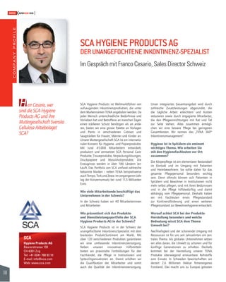 COMPANY PROFILE 
144 
SWISSKNOWHOW HUG 
H 
SCA 
Hygiene Products AG 
Baarerstrasse 133 
CH-6301 Zug 
Tel: +41 (0)41 768 93 10 
E-mail: info@sca.com 
Web: www.sca.com 
SCA Hygiene Products ist Weltmarktführer von 
aufsaugenden Inkontinenzprodukten, die unter 
dem Markennamen TENA angeboten werden. Da 
jeder Mensch unterschiedliche Bedürfnisse und 
Vorlieben hat und Betroffene an manchen Tagen 
einen stärkeren Schutz benötigen als an ande-ren, 
bieten wir eine grosse Palette an Vorlagen 
und Pants in verschiedenen Grössen und 
Saugstärken für Frauen, Männer und Kinder an. 
Unsere Muttergesellschaft SCA ist ein internatio-naler 
Konzern für Hygiene- und Papierprodukte. 
Mit rund 45.000 Mitarbeitern entwickelt, 
produziert und vermarktet SCA Personal Care- 
Produkte, Tissueprodukte, Verpackungslösungen, 
Druckpapiere und Massivholzprodukte. Die 
Er zeu g nisse werden in über 100 Ländern ver-kauft. 
Das Portfolio von SCA umfasst zahlreiche 
bekannte Marken – neben TENA beispielsweise 
auch Tempo, Tork und Zewa. Im vergangenen Jahr 
lag der Konzernumsatz bei rund 11,5 Milliarden 
Euro. 
Wie viele Mitarbeitende beschäftigt das 
Unternehmen in der Schweiz? 
In der Schweiz haben wir 40 Mitarbeiterinnen 
und Mitarbeiter. 
Wie präsentiert sich das Produkte-und 
Dienstleistungsportfolio der SCA 
Hygiene Products AG in der Schweiz? 
SCA Hygiene Products ist in der Schweiz der 
unangefochtene Inkontinenz-Spezialist mit dem 
breitesten Produkt-Sortiment am Markt. Mit 
über 120 verschiedenen Produkten garantieren 
wir eine umfassende Inkontinenzversorgung. 
Neben unseren innovativen Hilfsmitteln 
bieten wir praxisnahe Fortbildungen für den 
Fachhandel, die Pfl ege in Institutionen und 
Spitex-Organisationen an. Damit erhöhen wir 
die Qualifi kation der Mitarbeiter und somit 
auch die Qualität der Inkontinenzversorgung. 
Unser integriertes Gesamtangebot wird durch 
zahlreiche Zusatzleistungen abgerundet, die 
die tägliche Arbeit erleichtern und Kosten 
reduzieren sowie durch engagierte Mitarbeiter, 
die den Pfl egeeinrichtungen mit Rat und Tat 
zur Seite stehen. Alles zusammen ermögli-chen 
wir eine bessere Pfl ege bei geringeren 
Gesamtkosten. Wir nennen das „TENA 360° 
Inkontinenzmanagement“. 
Hygiene ist in Spitälern ein eminent 
wichtiges Thema. Wie arbeiten Sie 
mit den Hygienefachleuten vor Ort 
zusammen? 
Die Körperpfl ege ist ein elementarer Bestandteil 
im Kontakt und im Umgang mit Patienten 
und Heimbewohnern. Sie sollte daher für das 
gesamte Pfl egepersonal besonders wichtig 
sein. Denn oftmals können sich Patienten in 
Spitälern und Bewohner in Institutionen nicht 
mehr selbst pfl egen, sind mit ihren Bedürnissen 
und in der Pfl ege hilfsbedürftig und damit 
abhängig vom Pfl egepersonal. Deshalb haben 
wir mit Fachleuten einen Pfl egestandard 
zur Kontinenzförderung und einen weiteren 
Pfl egestandard zur Bewohnerhygiene entwickelt. 
Worauf achtet SCA bei der Produkte- 
Herstellung besonders und welche 
Bedeutung misst SCA dem Thema 
Umwelt bei? 
Nachhaltigkeit und der schonende Umgang mit 
Ressourcen ist für uns seit Jahrzehnten ein zen-trales 
Thema. Als globales Unternehmen setzen 
wir alles daran, die Umwelt zu schonen und für 
künftige Generationen zu erhalten. Deshalb 
kommen bei der Herstellung unserer TENA 
Produkte überwiegend erneuerbare Rohstoffe 
zum Einsatz. In Schweden bewirtschaften wir 
derzeit 2,6 Millionen Hektar fi rmeneigenes 
Forstland. Das macht uns zu Europas grössten 
err Cesario, wer 
sind die SCA Hygiene 
Products AG und ihre 
Muttergesellschaft Svenska 
Cellulosa Aktiebolaget 
SCA? 
SCA HYGIENE PRODUCTS AG 
DER UNANGEFOCHTENE INKONTINENZ-SPEZIALIST 
Im Gespräch mit Franco Cesario, Sales Director Schweiz 
 
