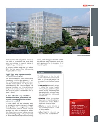 11 
SWISSKNOWHOW HUG 
From a hundred beds today, we will increase to 
130 beds to accommodate the 4,000 births 
every year that make the maternity hospital at 
HUG the largest in Switzerland. 
At the end of the fi nal stage, from 2014 to early 
2017, the fi nal quarter of the old maternity 
hospital will be renovated. 
Finally there is the ongoing renovation 
of the children’s hospital. 
The renovation began in 2009 and should be 
completed in 2013. This work, quoted at 22 mil-lion 
Swiss francs, responds to the need to reno-vate 
the entire outpatient area of paediatrics, 
onco-haematology and child psychiatrics. The 
building, which dates from the early 1960s, no 
longer meets current standards, despite an ini-tial 
expansion in 1997. Current work is seen as 
being a “facelift”. 
Is it not diffi cult to carry out all this 
modernisation work while keeping the 
services running and limiting nuisance 
as much as possible? 
Of course it would have been simpler and faster 
to just start from scratch, as we are for the ward 
building. All this work is being carried out at the 
Cluse-Roseraie site, where the land can hardly be 
extended. This is why for example, the renova-tion 
of the children’s hospital and the maternity 
hospital is taking so long - it really is complicated 
to reconcile renovation work with a functioning 
hospital, while limiting disturbance to patients 
and services as much as possible. This is parti-cularly 
problematic for the renovation of the 
maternity hospital. 
HUG 
General management 
Rue Gabrielle-Perret-Gentil 4 
CH-1211 Genève 14 
Tel.: +41 (0)22 372 33 11 
Fax: +41 (0)22 372 60 75 
Web: www.hug-ge.ch 
Four sites 
The HUG operates on four sites and 
has forty-odd outpatient centres spread 
around the city. The works referred to in 
this article all concern the Cluse-Roseraie 
site. 
! Cluse Roseraie, main site in Geneva. 
It includes the cantonal hospital, 
maternity hospital, children’s hospital, 
radiation oncology, ophthalmology and 
Beau-Séjour hospital and mainly covers 
short-stay hospital care and technical 
medical services. 
! Belle-Idée includes the psychiatric 
department, and internal medicine for 
rehabilitation and geriatrics. Medium-length 
stays. Located in Thônex. 
! Bellerive, a hospital dedicated to 
reeducation and palliative care. Located 
in Collonge-Bellerive. 
! Loëx, a hospital for medium and long 
stays, reeducation. Located in Bernex. 
The new laboratory building 
 