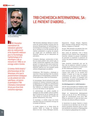 COMPANY PROFILE 
152 
SWISSKNOWHOW HUG 
T TRB Chemedica développe, fabrique et commer-cialise 
des produits brevetés innovants dans les 
domaines thérapeutiques de l’ophtalmologie, la 
rhumatologie et la neurologie. La société a choisi 
de se concentrer sur ces trois domaines afi n de 
maîtriser parfaitement sa gamme de produits 
qui compte dans son portefeuille autant de 
dispositifs médicaux que de médicaments de 
prescription. 
L’entreprise développe, commercialise et distri-bue 
ses propres produits. Dans certains pays, la 
société commercialise également ceux d’autres 
groupes. En Europe, pour des raisons autant stra-tégiques 
que réglementaires, ce sont plutôt des 
dispositifs médicaux qui sont proposés comme 
solutions thérapeutiques aux patients. 
Globalement, TRB Chemedica a développé un 
savoir-faire in-house spécifi que dans les produits 
ophtalmiques et rhumatologiques, contenant de 
l’acide hyaluronique, obtenu par fermentation. 
En rhumatologie, l’axe de recherche est la quête 
constante de nouveaux traitements dirigés vers 
la régénération du cartilage et le ralentissement 
de la dégradation du même cartilage. En paral-lèle, 
l’attention, en médecine sportive, se porte 
sur le soin des tendons et des ligaments. 
En ophtalmologie, une palette complète et 
synergique de divers remèdes contre les patholo-gies 
du syndrome de l’oeil sec cohabite avec une 
offre originale de traitement des maladies des 
glandes meibomiennes, entre autres. 
En neurologie, un remède unique sous forme 
injectable existe pour le traitement chronique de 
la maladie de Parkinson. 
La société s’appuie sur un réseau dense de 
quatorze fi liales en Europe, en Amérique 
latine et en Asie : France, Allemagne, Autriche, 
Royaume-Uni, Hongrie, Pologne, Argentine, 
Brésil, Amérique centrale, Mexique, Hong Kong, 
Malaisie, Singapour et Thaïlande. 
De plus, TRB Chemedica est présente dans plus 
de 55 pays grâce à des partenariats divers. 
Deux usines de production, l’une à Vouvry 
(Valais) et l’autre à Buenos Aires, regroupent le 
know-how industriel du groupe et permettent 
de verticaliser et d’optimiser la production de 
certains des produits vendus et distribués par le 
groupe. 
Cette couverture commerciale ainsi que les 
deux sites de production amènent le groupe à 
compter environ 70 personnes en Suisse et plus 
de 500 collaborateurs dans le monde. 
Cette croissance organique de TRB Chemedica 
s’appuie, entre autres, sur les activités R+D 
menées à Genève par le biais de multiples 
collaborations avec divers centres d’excellence 
universitaires. Par ailleurs, la compagnie jouit 
d’une grande couverture marketing grâce à sa 
répartition géographique originale. 
Un développement à « taille humaine » 
Une des forces principales de l’entreprise réside 
dans sa spécialisation dans des produits de niche 
qui sont développés pour divers pays du monde. 
Malgré cet impressionnant développement 
interne sur plus de 30 ans, TRB Chemedica a 
gardé les caractéristiques d’une jeune PME, 
offrant au personnel un cadre de travail stimu-lant 
dans une ambiance effi cace et réactive. 
Le dynamisme du groupe s’exprime à travers 
la jeunesse de ses chercheurs qui ont de nom-breuses 
possibilités d’évolution grâce à l’impor-tant 
portefeuille de produits en développement 
et à la dispersion géographique de la société. 
RB Chemedica 
International SA, 
laboratoire spécialisé 
dans les médicaments 
et les dispositifs médicaux 
pour la rhumatologie, 
l’ophtalmologie et la 
neurologie a, dès sa 
naissance en 1980, eu un 
ancrage solide à Genève. 
Ce terreau fertile biotech/ 
pharmaceutique de l’arc 
lémanique, ainsi que le 
positionnement stratégique 
sur des produits de niche 
spécifi ques, ont permis 
et permettent à TRB 
Chemedica International 
SA de jouir d’une forte 
croissance organique. 
TRB CHEMEDICA INTERNATIONAL SA : 
LE PATIENT D’ABORD... 
La relève : Alessandro Di Napoli, 
vice-président Marketing 
 