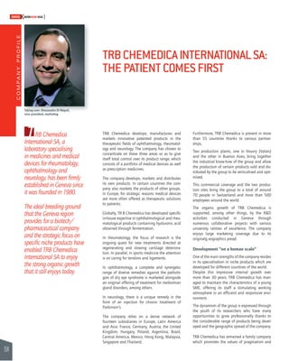 COMPANY PROFILE 
154 
SWISSKNOWHOW HUG 
TRB Chemedica 
International SA, a 
laboratory specialising 
in medicines and medical 
devices for rheumatology, 
ophthalmology and 
neurology, has been fi rmly 
established in Geneva since 
it was founded in 1980. 
The ideal breeding ground 
that the Geneva region 
provides for a biotech/ 
pharmaceutical company 
and the strategic focus on 
specifi c niche products have 
enabled TRB Chemedica 
International SA to enjoy 
the strong organic growth 
that it still enjoys today. 
TRB CHEMEDICA INTERNATIONAL SA: 
THE PATIENT COMES FIRST 
TRB Chemedica develops, manufactures and 
markets innovative patented products in the 
therapeutic fi elds of ophthalmology, rheumatol-ogy 
and neurology. The company has chosen to 
concentrate on these three areas so as to give 
itself total control over its product range, which 
consists of a portfolio of medical devices as well 
as prescription medicines. 
The company develops, markets and distributes 
its own products. In certain countries the com-pany 
also markets the products of other groups. 
In Europe, for strategic reasons medical devices 
are more often offered as therapeutic solutions 
to patients. 
Globally, TR B Chemedica has developed specifi c 
in-house expertise in ophthalmological and rheu-matological 
products containing hyaluronic acid 
obtained through fermentation. 
In rheumatology, the focus of research is the 
ongoing quest for new treatments directed at 
regenerating and slowing cartilage deteriora-tion. 
In parallel, in sports medicine the attention 
is on caring for tendons and ligaments. 
In ophthalmology, a complete and synergetic 
range of diverse remedies against the patholo-gies 
of dry eye syndrome is marketed alongside 
an original offering of treatment for meibomian 
gland disorders, among others. 
In neurology, there is a unique remedy in the 
form of an injection for chronic treatment of 
Parkinson’s. 
The company relies on a dense network of 
fourteen subsidiaries in Europe, Latin America 
and Asia: France, Germany, Austria, the United 
Kingdom, Hungary, Poland, Argentina, Brazil, 
Central America, Mexico, Hong Kong, Malaysia, 
Singapore and Thailand. 
Furthermore, TRB Chemedica is present in more 
than 55 countries thanks to various partner-ships. 
Two production plants, one in Vouvry (Valais) 
and the other in Buenos Aires, bring together 
the industrial know-how of the group and allow 
the production of certain products sold and dis-tributed 
by the group to be verticalised and opti-mised. 
This commercial coverage and the two produc-tion 
sites bring the group to a total of around 
70 people in Switzerland and more than 500 
employees around the world. 
The organic growth of TRB Chemedica is 
supported, among other things, by the R&D 
activities conducted in Geneva through 
numerous collaborative projects with various 
university centres of excellence. The company 
enjoys large marketing coverage due to its 
original g eographic s pread. 
Development “on a human scale” 
One of the main strengths of the company resides 
in its specialisation in niche products which are 
developed for different countries of the world. 
Despite this impressive internal growth over 
more than 30 years, TRB Chemedica has man-aged 
to maintain the characteristics of a young 
SME, offering its staff a stimulating working 
atmosphere in an effi cient and responsive envi-ronment. 
The dynamism of the group is expressed through 
the youth of its researchers who have many 
opportunities to grow professionally thanks to 
the considerable range of products being devel-oped 
and the geographic spread of the company. 
TRB Chemedica has remained a family company 
which promotes the values of pragmatism and 
Taking over: Alessandro Di Napoli, 
vice-president, marketing 
 