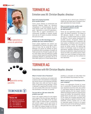 COMPANY PROFILE 
156 
SWISSKNOWHOW HUG 
D 
service de spécialistes. 
S 
es spécialistes au 
pecialists serving 
specialists. 
Tornier AG 
Alte Steinhauserstrasse 19 
CH - 6330 Cham Switzerland 
Tél. : +41 41 760 26 12 
Fax : +41 41 760 26 13 
Web : www.tornier.com 
TORNIER AG 
Entretien avec M. Christian Beyeler, directeur 
Quel est le champ d’activité 
de la société Tornier? 
Tornier conçoit, fabrique et commercialise des 
dispositifs médicaux dédiés aux indications 
orthopédiques et traumatologiques des extré-mités 
(épaule, coude, main, poignet, cheville et 
pied). « Spécialiste au service de spécialistes », 
Tornier offre un support inconditionnel à la 
communauté scientifi que et propose actuelle-ment 
plus de 70 lignes de produits distribués 
dans plus de 35 pays. 
Pouvez-vous en dire davantage sur les 
produits que vous commercialisez ? 
Tornier propose également des produits pour 
l’arthroplastie de la hanche et du genou, notam-ment 
en Suisse. Dès les années 80, Tornier a 
développé une gamme de prothèses de genou 
en partenariat avec les prestigieux chirurgiens de 
l’École Lyonnaise de chirurgie du genou tels que 
le Pr Henri Dejour. Dans les années 90, la société 
a lancé le concept original de la prothèse d’épaule 
anatomique Aequalis en association avec le Dr 
Gilles Walch (Lyon) et le Pr Pascal Boileau (Nice). 
TORNIER AG 
Interview with Mr Christian Beyeler, director 
What is Tornier’s line of business? 
Tornier designs, manufactures and markets medi-cal 
devices used in the treatment of orthopaedic 
and trauma injuries to the extremities (shoulder, 
elbow, hand, wrist, ankle and foot). An organi-sation 
of “specialists serving specialists”, Tornier 
is dedicated to supporting the scientifi c commu-nity 
and currently offers more than 70 product 
lines distributed in more than 35 countries. 
Can you tell us a bit more about the 
products you sell? 
Tornier also supplies products for joint replace-ment 
surgery of the hip and knee, especially in 
Switzerland. Since the 1980s Tornier has devel-oped 
a range of artifi cial knees in partnership 
with eminent surgeons at the Lyons School of 
Knee Surgery such as Professor Henri Dejour. In 
the 1990s, the company brought out the origi-nal 
concept of the Aequalis anatomical shoulder 
La proximité avec la ville de Lyon a favorisé la 
création de liens étroits avec de nombreux chirur-giens 
spécialistes de la Suisse romande. 
Dans un avenir proche, quelles sont 
les évolutions prévues au sein 
de votre société ? 
Tornier est une organisation portée sur l’inno-vation. 
Elle détient aujourd’hui 126 brevets et 
305 extensions déposés à travers le monde, 
alors que 117 nouveaux brevets sont en instance 
de validation. Tornier explore actuellement les 
nouvelles solutions chirurgicales offertes par 
les produits biologiques pour la réparation des 
tissus osseux ou tendineux comme les matrices 
extracellulaires, les facteurs de croissance ou 
encore les cellules souches. Elle exploite éga-lement 
la technologie unique et innovante du 
pyrocarbone, appliquée notamment à des solu-tions 
pour les extrémités. L’objectif permanent de 
Tornier est d’offrir une qualité de service irrépro-chable 
à ses clients chirurgiens et d’oeuvrer pour 
le bien-être des patients qui font confi ance en 
leurs spécialistes. 
prosthesis in association Dr Gilles Walch from 
Lyon and Professor Pascal Boileau from Nice. 
What’s next in terms of development for 
your company? 
Tornier is an organisation focused on innova-tion. 
It currently has 126 patents and 305 exten-sions 
registered around the world, plus another 
117 new patents waiting for approval. Tornier is 
currently exploring the new surgical solutions 
offered by biological products for repairing bony 
tissues and tendons like extracellular matrices, 
growth factors and stem cells. It is also working 
on the unique and innovative pyrocarbon tech-nology, 
especially as applied to solutions for the 
extremities. Tornier’s constant aim is to offer 
an impeccable quality of service to its surgical 
clients and to work for the well-being of patients 
who place their trust in their specialists. 
 
