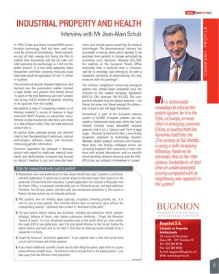 COMPANY PROFILE 
157 
SWISSKNOWHOW HUG 
I 
Bugnion S.A. 
Conseils en Propriété 
Intellectuelle 
10, route de Florissant 
Case 375 - 1211 Genève 12 
Tel.: 022 346 87 44 
Fax: 022 346 89 60 
E-mail: bugnion@bugnion.ch 
Web: www.bugnion.ch 
In 1974, Cohen and Boyer invented DNA recom-bination 
technology, that has been used ever 
since by almost all biochemists. These research-ers 
put all their energy into being the fi rst to 
publish their discoveries, and did not even con-sider 
patenting this technology: so it fell into the 
public domain. If it had been patented, these 
researchers and their university institutes could 
have been paid the equivalent of US$ 15 billion 
in royalties. 
The commercial dispute between Medtronic and 
Siemens over the pacemakers market involved 
a legal battle over patents that lasted almost 
15 years. In the end, Medtronic won and Siemens 
had to pay US$75 million of royalties, resulting 
in its rapid exit from the market. 
Are patents a way of conquering markets or of 
freezing markets? a source of revenue or legal 
extortion? Both? Anyway, no equipment manu-facturer 
or pharmaceutical laboratory will invest 
in a new product unless they can have exclusive 
control over it. 
At various times, pressure groups and idealists 
tried to ban the patenting of medicines, medical 
technologies, software, seeds, and structures 
containing genetic information. 
American legislation has adopted a liberalap-proach 
with regard to medicines, medical treat-ments 
and technologies. European law focused 
on doctor’s freedom to act and prescribe treat-ment, 
and limited patent ownership for medical 
technologies. The pharmaceutical industry has 
succeeded in having items which seemed to be 
excluded from patents in Europe reinstated by 
successive court decisions. Recently (G2/08), 
the sophists at the European Patent Offi ce 
concluded that a medicine that is character-ised 
by its posology had nothing to do with a 
treatment consisting of administering this very 
medicine with this posology! 
The virtuous indignation concerning biological 
patents has calmed down somewhat since the 
revisions to the related European legislation 
(R26-34 CBE, directive 98/44/EC). The com-promise 
adopted may not please everyone – too 
liberal for some, not liberal enough for others – 
but at least it sets the legal framework. 
Switzerland is part of the European patents 
system (! 50,000 European patents are vali-dated 
in Switzerland every year, while the Swiss 
Federal Institute issues about800 national 
patents) and is not a “special case” from a legal 
angle . However, Switzerland takes a remarkably 
pragmatic approach to technology transfers 
between health research institutes and industry. 
More than one foreign colleague envies our 
university hospitals their autonomy in their rela-tions 
with private laboratories, and our transfer 
structures enjoy material resources (see the PSE/ 
EPFL) that are unheard of elsewhere in Europe. 
t is fashionable 
nowadays to criticise the 
patent system, be it in the 
USA, in Europe, or more 
often in emerging countries. 
China, a country that has 
launched itself into the 
21st century at full throttle, 
is using it with increasing 
effi ciency. Need we be 
reminded that in the 19th 
century, Switzerland, at that 
time an under-developed 
country compared with its 
neighbours, was opposed to 
the system? 
INDUSTRIAL PROPERTY AND HEALTH 
Interview with Mr Jean-Alain Schulz 
5 tips for researchers who rush to publish 
1. Researchers who need publications for their career should take note: a patent is a technical-scientifi 
c publication. A patent and a journal article on the same topic often share ¾ of the 
same text. Kill two birds with one stone: a patent application fi rst receives a fi ling date from 
the Patent Offi ce, is processed confi dentially over an 18-month period, and then published. 
Therefore, fi rst fi le your patent, and then send your sensational publication to The Lancet or 
Nature: the two actions are not mutually exclusive.. 
2. PhD students who are thinking about start-ups, incubators, breeding grounds, etc.: it is 
vital for you to have patents. Your scientifi c articles have no economic value without the 
corresponding patents – otherwise their content is “dedicated to the public”. 
3. File your patents before making any disclosure, including pre-publication online, posters/ 
colloquia, defence of thesis, even before submission toreferees . Forget the American 
“period of grace”; it is not recognised anywhere else in the world. Once you have written 
the rough draft of your publication, give it to your patent attorney so that he can fi nalise the 
patent version, and wait until he has fi led it. Only then do what you would normally do as a 
researcher in a hurry. 
4. Forget the American “provisional application”. If you urgently need a date, this can be done 
just as well in Europe, and at less expense. 
5. If you obtain additional scientifi c results shortly after fi ling the patent, pass them on to your 
patent attorney straight away – he will know how to include them in the patent process – just 
stay away from the Internet in the meantime! 
 