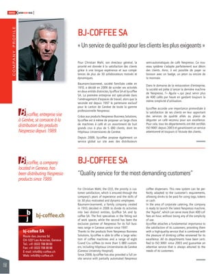 COMPANY PROFILE 
158 
SWISSKNOWHOW HUG 
B 
à Genève, se consacre à la 
distribution des produits 
Nespresso depuis 1989. 
B 
j-coffee, entreprise sise 
j-coffee, a company 
located in Geneva, has 
been distributing Nespresso 
products since 1989. 
bj-coffee SA 
Route des Jeunes 5d 
CH-1227 Les Acacias, Geneva 
Tel.: +41 (0)22 708 08 60 
Fax: +41 (0)22 708 08 68 
E-mail: info@bj-coffee.ch 
Web: info@bj-coffee.ch 
BJ-COFFEE SA 
« Un service de qualité pour les clients les plus exigeants » 
Pour Christian Wahl, son directeur général, la 
priorité est donnée à la satisfaction des clients 
grâce à une longue expérience et aux compé-tences 
de plus de 30 collaborateurs motivés et 
dynamiques. 
Baumann-Jeanneret, société familiale créée en 
1910, a décidé en 2006 de scinder ses activités 
en deux entités distinctes, bj-offi ce SA et bj-coffee 
SA. La première entreprise est spécialisée dans 
l’aménagement d’espaces de travail, alors que la 
seconde est depuis 1997 le partenaire exclusif 
pour le canton de Genève de toute la gamme 
professionnelle Nespresso. 
Grâce aux produits Nespresso Business Solutions, 
bj-coffee est à même de proposer un large choix 
de machines à café et un assortiment de huit 
grands crus à plus de 5 000 clients, dont les 
Hôpitaux Universitaires de Genève. 
Depuis 2008, bj-coffee propose également un 
service global sur site avec des distributeurs 
BJ-COFFEE SA 
“Quality service for the most demanding customers” 
For Christian Wahl, the CEO, the priority is cus-tomer 
satisfaction, which is ensured through the 
company’s years of experience and the skills of 
its 30 plus motivated and dynamic employees. 
Baumann-Jeanneret, a family company created 
in 1910, decided in 2006 to divide its activities 
into two distinct entities, bj-offi ce SA and bj-coffee 
SA. The fi rst specialises in the fi tting out 
of work spaces, while the second has been the 
exclusive partner of Nespresso for its full busi-ness 
range in Geneva canton since 1997. 
Thanks to the products from Nespresso Business 
Solutions, bj-coffee is able to offer a large selec-tion 
of coffee machines and a range of eight 
Grand Cru coffees to more than 5 000 custom-ers, 
including Hôpitaux Universitaires de Genève 
(Geneva University Hospital). 
Since 2008, bj-coffee has also provided a full on-site 
service with partially automated Nespresso 
semi-automatiques de café Nespresso. Ce nou-veau 
système s’adapte parfaitement aux désirs 
des clients. Ainsi, il est possible de payer sa 
boisson avec un badge, un jeton ou encore de 
la monnaie. 
Dans le domaine de la restauration d’entreprise, 
la société est prête à lancer la dernière machine 
de Nespresso, l’« Aguila », qui peut servir plus 
de 400 cafés par heure en gardant toujours la 
même simplicité d’utilisation. 
bj-coffee accorde une importance primordiale à 
la satisfaction de ses clients en leur apportant 
des services de qualité alliés au plaisir de 
déguster un café reconnu pour son excellence. 
Pour cela, tous les départements ont été certifi és 
ISO 9001 depuis 2003 et garantissent un service 
attentionné et toujours à l’écoute des clients. 
coffee dispensers. This new system can be per-fectly 
adapted to the customer’s requirements, 
allowing drinks to be paid for using tags, tokens 
or cash. 
In the area of corporate catering, the company 
is ready to launch the latest Nespresso machine, 
the “Aguila”, which can serve more than 400 cof-fees 
an hour, without losing any of the simplicity 
of use. 
bj-coffee attaches a fundamental importance to 
the satisfaction of its customers, providing them 
with a high-quality service that is combined with 
the pleasure of drinking coffee renowned for its 
excellence. All its departments have been certi-fi 
ed to ISO 9001 since 2003 and guarantee an 
attentive service that is always attuned to the 
needs of its customers. 
 