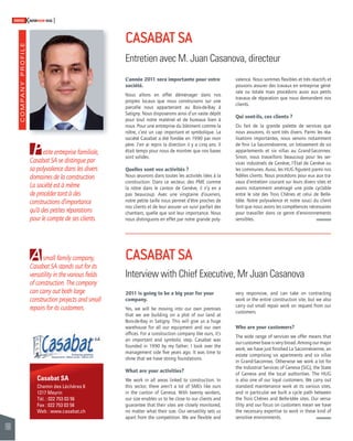 COMPANY PROFILE 
160 
SWISSKNOWHOW HUG 
Casabat SA 
Chemin des Léchères 6 
1217 Meyrin 
Tél. : 022 753 03 56 
Fax : 022 753 03 58 
Web : www.casabat.ch 
L’année 2011 sera importante pour votre 
société. 
Nous allons en effet déménager dans nos 
propres locaux que nous construisons sur une 
parcelle nous appartenant au Bois-de-Bay à 
Satigny. Nous disposerons ainsi d’un vaste dépôt 
pour tout notre matériel et de bureaux bien à 
nous. Pour une entreprise du bâtiment comme la 
nôtre, c’est un cap important et symbolique. La 
société Casabat a été fondée en 1990 par mon 
père. J’en ai repris la direction il y a cinq ans. Il 
était temps pour nous de montrer que nos bases 
sont solides. 
Quelles sont vos activités ? 
Nous oeuvrons dans toutes les activités liées à la 
construction. Dans ce secteur, des PME comme 
la nôtre dans le canton de Genève, il n’y en a 
pas beaucoup. Avec une vingtaine d’ouvriers, 
notre petite taille nous permet d’être proches de 
nos clients et de leur assurer un suivi parfait des 
chantiers, quelle que soit leur importance. Nous 
nous distinguons en effet par notre grande poly- 
2011 is going to be a big year for your 
company. 
Yes, we will be moving into our own premises 
that we are building on a plot of our land at 
Bois-de-Bay in Satigny. This will give us a huge 
warehouse for all our equipment and our own 
offi ces. For a construction company like ours, it’s 
an important and symbolic step. Casabat was 
founded in 1990 by my father; I took over the 
management side fi ve years ago. It was time to 
show that we have strong foundations. 
What are your activities? 
We work in all areas linked to construction. In 
this sector, there aren’t a lot of SMEs like ours 
in the canton of Geneva. With twenty workers, 
our size enables us to be close to our clients and 
guarantee that their sites are closely monitored, 
no matter what their size. Our versatility sets us 
apart from the competition. We are fl exible and 
valence. Nous sommes fl exibles et très réactifs et 
pouvons assurer des travaux en entreprise géné-rale 
ou totale mais procédons aussi aux petits 
travaux de réparation que nous demandent nos 
clients. 
Qui sont-ils, ces clients ? 
Du fait de la grande palette de services que 
nous assurons, ils sont très divers. Parmi les réa-lisations 
importantes, nous venons notamment 
de fi nir La Saconnésienne, un lotissement de six 
appartements et six villas au Grand-Saconnex. 
Sinon, nous travaillons beaucoup pour les ser-vices 
industriels de Genève, l’État de Genève ou 
les communes. Aussi, les HUG fi gurent parmi nos 
fi dèles clients. Nous procédons pour eux aux tra-vaux 
d’entretien courant sur leurs divers sites et 
avons notamment aménagé une piste cyclable 
entre le site des Trois Chênes et celui de Belle- 
Idée. Notre polyvalence et notre souci du client 
font que nous avons les compétences nécessaires 
pour travailler dans ce genre d’environnements 
sensibles. 
very responsive, and can take on contracting 
work or the entire construction site, but we also 
carry out small repair work on request from our 
customers. 
Who are your customers? 
The wide range of services we offer means that 
our customer base is very broad. Among our major 
work, we have just fi nished La Saconnésienne, an 
estate comprising six apartments and six villas 
in Grand-Saconnex. Otherwise we work a lot for 
the Industrial Services of Geneva (SIG), the State 
of Geneva and the local authorities. The HUG 
is also one of our loyal customers. We carry out 
standard maintenance work at its various sites, 
and in particular we built a cycle path between 
the Trois Chênes and Belle-Idée sites. Our versa-tility 
and our focus on customers mean we have 
the necessary expertise to work in these kind of 
sensitive environments. 
P 
A 
CASABAT SA 
Entretien avec M. Juan Casanova, directeur 
CASABAT SA 
Interview with Chief Executive, Mr Juan Casanova 
etite entreprise familiale, 
Casabat SA se distingue par 
sa polyvalence dans les divers 
domaines de la construction. 
La société est à même 
de procéder tant à des 
constructions d’importance 
qu’à des petites réparations 
pour le compte de ses clients. 
small family company, 
Casabat SA stands out for its 
versatility in the various fi elds 
of construction. The company 
can carry out both large 
construction projects and small 
repairs for its customers. 
 