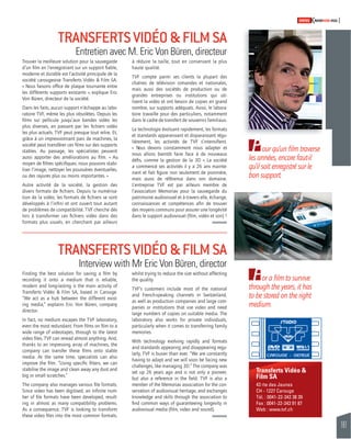 161 
SWISSKNOWHOW HUG 
Transferts Vidéo & 
Film SA 
43 rte des Jeunes 
CH - 1227 Carouge 
Tél. : 0041-22-342 38 39 
Fax : 0041-22-343 91 87 
Web : www.tvf.ch 
TRANSFERTS VIDÉO & FILM SA 
Entretien avec M. Eric Von Büren, directeur 
Trouver la meilleure solution pour la sauvegarde 
d’un fi lm en l’enregistrant sur un support fi able, 
moderne et durable est l’activité principale de la 
société carougeoise Transferts Vidéo & Film SA. 
« Nous faisons offi ce de plaque tournante entre 
les différents supports existants », explique Eric 
Von Büren, directeur de la société. 
Dans les faits, aucun support n’échappe au labo-ratoire 
TVF, même les plus obsolètes. Depuis les 
fi lms sur pellicule jusqu’aux bandes vidéo les 
plus diverses, en passant par les fi chiers vidéo 
les plus actuels. TVF peut presque tout relire. Et, 
grâce à un impressionnant parc de machines, la 
société peut transférer ces fi lms sur des supports 
stables. Au passage, les spécialistes peuvent 
aussi apporter des améliorations au fi lm. « Au 
moyen de fi ltres spécifi ques, nous pouvons stabi-liser 
l’image, nettoyer les poussières éventuelles, 
ou des rayures plus ou moins importantes. » 
Autre activité de la société, la gestion des 
divers formats de fi chiers. Depuis la numérisa-tion 
de la vidéo, les formats de fi chiers se sont 
développés à l’infi ni et ont ouvert tout autant 
de problèmes de compatibilité. TVF cherche dès 
lors à transformer ces fi chiers vidéo dans des 
formats plus usuels, en cherchant par ailleurs 
TRANSFERTS VIDÉO & FILM SA 
Interview with Mr Eric Von Büren, director 
Finding the best solution for saving a fi lm by 
recording it onto a medium that is reliable, 
modern and long-lasting is the main activity of 
Transferts Vidéo & Film SA, based in Carouge. 
“We act as a hub between the different exist-ing 
media,” explains Eric Von Büren, company 
director. 
In fact, no medium escapes the TVF laboratory, 
even the most redundant. From fi lms on fi lm to a 
wide range of videotapes, through to the latest 
video fi les, TVF can reread almost anything. And, 
thanks to an impressing array of machines, the 
company can transfer these fi lms onto stable 
media. At the same time, specialists can also 
improve the fi lm. “Using specifi c fi lters, we can 
stabilise the image and clean away any dust and 
big or small scratches.” 
The company also manages various fi le formats. 
Since video has been digitised, an infi nite num-ber 
of fi le formats have been developed, result-ing 
in almost as many compatibility problems. 
As a consequence, TVF is looking to transform 
these video fi les into the most common formats, 
à réduire la taille, tout en conservant la plus 
haute qualité. 
TVF compte parmi ses clients la plupart des 
chaînes de télévision romandes et nationales, 
mais aussi des sociétés de production ou de 
grandes entreprises ou institutions qui uti-lisent 
la vidéo et ont besoin de copies en grand 
nombre, sur supports adéquats. Aussi, le labora-toire 
travaille pour des particuliers, notamment 
dans le cadre de transfert de souvenirs familiaux. 
La technologie évoluant rapidement, les formats 
et standards apparaissant et disparaissant régu-lièrement, 
les activités de TVF s’intensifi ent. 
« Nous devons constamment nous adapter et 
nous allons bientôt faire face à de nouveaux 
défi s, comme la gestion de la 3D ». La société 
a commencé ses activités il y a 26 ans mainte-nant 
et fait fi gure non seulement de pionnière, 
mais aussi de référence dans son domaine. 
L’entreprise TVF est par ailleurs membre de 
l’association Memoriav pour la sauvegarde du 
patrimoine audiovisuel et à travers elle, échange, 
connaissances et compétences afi n de trouver 
des moyens communs pour assurer une longévité 
dans le support audiovisuel (fi lm, vidéo et son) ! 
whilst trying to reduce the size without affecting 
the quality. 
TVF’s customers include most of the national 
and French-speaking channels in Switzerland, 
as well as production companies and large com-panies 
or institutions that use video and need 
large numbers of copies on suitable media. The 
laboratory also works for private individuals, 
particularly when it comes to transferring family 
memories. 
With technology evolving rapidly and formats 
and standards appearing and disappearing regu-larly, 
TVF is busier than ever. “We are constantly 
having to adapt and we will soon be facing new 
challenges, like managing 3D.” The company was 
set up 26 years ago and is not only a pioneer, 
but also a reference in the fi eld. TVF is also a 
member of the Memoriav association for the con-servation 
of audiovisual heritage, and exchanges 
knowledge and skills through the association to 
fi nd common ways of guaranteeing longevity in 
audiovisual media (fi lm, video and sound). 
Pour qu’un fi lm traverse 
les années, encore faut-il 
qu’il soit enregistré sur le 
bon support. 
For a fi lm to survive 
through the years, it has 
to be stored on the right 
medium. 
 