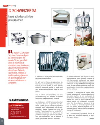 COMPANY PROFILE 
172 
SWISSKNOWHOW HUG 
G. SCHWEIZER SA 
Le paradis des cuisiniers 
professionnels 
G. Schweizer SA 
Avenue de Morges 161 
1004 Lausanne 
Tél : 021 625 35 25 
Fax : 021 624 44 40 
E-mail : 
schweizergsa@bluewin.ch 
G. Schweizer SA est le paradis des responsables 
de cuisines professionnelles. 
Du grill aux trancheuses, en passant par les 
casseroles, la vaisselle, les presse-fruits, les centri-fugeuses, 
les coupe-légumes, les mixers et autres 
couteaux, l’entreprise propose un large choix 
dans la batterie d’équipement, digne de toute 
cuisine. 
Tous les articles sont disponibles avec leurs 
pièces de rechange pour permettre un entretien 
garantissant une exceptionnelle longévité. 
Au début de son activité, l’entreprise travaillait 
uniquement dans les équipements pour bou-cherie. 
À cette époque, le matériel proposé se 
composait donc essentiellement de hachoirs, 
poussoirs à viande, clipseuses ou encore de 
pistolets d’équarrissage. Dans les années 70, le 
savoir-faire s’est enrichi avec la fourniture des 
grandes cuisines de type restaurant et cafétéria, 
alors que l’offre s’étoffait avec les machines à 
mettre sous vide avec leurs sacs appropriés. 
Les produits s’adressent donc aujourd’hui aussi 
aux cuisines des hôtels, hôpitaux, cliniques et 
EMS. Ces derniers représentent une grande 
partie de la clientèle en tant que cuisines spécia-lisées. 
Dans les rangs des fi dèles clients, fi gurent 
toutes les collectivités publiques, des prisons aux 
administrations communales, en passant par les 
cantines scolaires. 
L‘entreprise G. SCHWEIZER SA travaille dans 
toute la Suisse romande et propose à ses clients 
des visites régulières de son représentant et 
des livraisons hebdomadaires avec son propre 
camion pour offrir un service après-vente de 
grande qualité. Un collaborateur accomplit 
toutes les démonstrations nécessaires à la 
mise en marche. Le service de réparations est 
tout aussi effi cace, et en cas de panne, dans la 
mesure du possible, une machine est prêtée pour 
le temps de la réparation. 
Pour G. Schweizer SA, la qualité des produits et 
du service sont des valeurs défendues au quoti-dien 
devant le client. 
La maison G. Schweizer 
SA, sise à Lausanne depuis 
sa création à la fi n des 
années 50, est spécialisée 
dans les machines et 
fournitures pour boucheries 
et cuisines professionnelles. 
Marie-Louise Déjardin, 
la directrice, perpétue la 
tradition des équipements 
de qualité appuyés par 
un service chaleureux et 
compétent. 
G. SCHWEIZER SA 
 