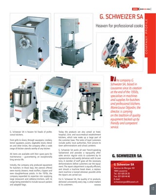 COMPANY PROFILE 
173 
SWISSKNOWHOW HUG 
G. SCHWEIZER SA 
Heaven for professional cooks 
he company G. 
T 
Schweizer SA, based in 
Lausanne since its creation 
at the end of the 1950s, 
specialises in machines 
and supplies for butchers 
and professional kitchens. 
Marie-Louise Déjardin, the 
director, is carrying 
on the tradition of quality 
equipment backed up by 
friendly and competent 
service. 
G. Schweizer SA 
Avenue de Morges 161 
1004 Lausanne 
Tel.: 021 625 35 25 
Fax: 021 624 44 40 
E-mail: 
schweizergsa@bluewin.ch 
G. Schweizer SA is heaven for heads of profes-sional 
kitchens. 
From grills to slicers, through saucepans, crockery, 
lemon squeezers, juicers, vegetable slicers, blend-ers 
and other knives, the company offers a wide 
range of kitchen utensils worthy of any kitchen. 
All items are available with their spare parts for 
maintenance – guaranteeing an exceptionally 
long service life. 
Initially, the company only produced equipment 
for butchers. In those days, the utensils offered 
were mainly cleavers, meat stuffers, clippers and 
even slaughterhouse pistols. In the 1970s, the 
company expanded its expertise into supplying 
large restaurant and cafeteria kitchens, with its 
range being extended to include vacuum packers 
and adapted bags. 
Today the products are also aimed at hotel, 
hospital, clinic and socio-medical establishment 
kitchens, which now make up a large part of 
the customer base. The ranks of loyal customers 
include public local authorities, from prisons to 
town administrations and school canteens. 
G. Schweizer SA works all over French-speaking 
Switzerland and provides a top-quality after-sales 
service: regular visits to customers by its 
representative and weekly deliveries with its own 
lorry. A member of staff gives all the necessary 
demonstrations before customers use the equip-ment. 
The repairs department is equally effi cient, 
and should a machine break down, a replace-ment 
machine is loaned wherever possible while 
the repairs are carried out. 
For G. Schweizer SA, the quality of its products, 
delivered consistently every day, is what matters 
to its customers. 
G. SCHWEIZER SA 
 
