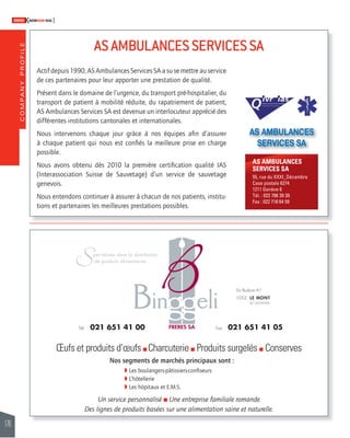 COMPANY PROFILE 
176 
SWISSKNOWHOW HUG 
AS AMBULANCES SERVICES SA 
Actif depuis 1990, AS Ambulances Services SA a su se mettre au service 
de ces partenaires pour leur apporter une prestation de qualité. 
Présent dans le domaine de l’urgence, du transport pré-hospitalier, du 
transport de patient à mobilité réduite, du rapatriement de patient, 
AS Ambulances Services SA est devenue un interlocuteur apprécié des 
différentes institutions cantonales et internationales. 
Nous intervenons chaque jour grâce à nos équipes afi n d’assurer 
à chaque patient qui nous est confi és la meilleure prise en charge 
possible. 
Nous avons obtenu dès 2010 la première certifi cation qualité IAS 
(Interassociation Suisse de Sauvetage) d’un service de sauvetage 
genevois. 
Nous entendons continuer à assurer à chacun de nos patients, institu-tions 
et partenaires les meilleures prestations possibles. 
AS AMBULANCES 
SERVICES SA 
AS AMBULANCES 
SERVICES SA 
55, rue du XXXI_Décembre 
Case postale 6274 
1211 Genève 6 
Tél. : 022 786 39 39 
Fax : 022 718 64 59 
OEufs et produits d’oeufs % Charcuterie % Produits surgelés % Conserves 
Nos segments de marchés principaux sont : 
 Les boulangers-pâtissiers-confi seurs 
 L’hôtellerie 
 Les hôpitaux et E.M.S. 
Un service personnalisé % Une entreprise familiale romande 
Des lignes de produits basées sur une alimentation saine et naturelle. 
 