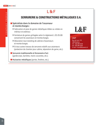 COMPANY PROFILE 
178 
SWISSKNOWHOW HUG 
L & F 
SERRURERIE & CONSTRUCTIONS MÉTALLIQUES S.A. 
% Spécialiste dans le domaine de l’ascenseur 
et monte-charges : 
 Fabrication et pose de gaines métalliques tôlées ou vitrées en 
intérieur et extérieur. 
 Fermeture de gaines grillagées selon le règlement L 05 05.08 
concernant les ascenseurs et monte-charges. 
 Décoration tout standing de cabines d’ascenseurs 
et monte-charges. 
 Et tous autres travaux de serrurerie relatifs aux ascenseurs 
(protection de chantier pour cabine, séparation de gaine, etc.). 
% Serrurerie traditionnelle et ferronnerie d’art 
(garde-corps, barrières, mains courantes, etc.). 
% Huisseries métalliques (portes, fenêtres, etc.). 
L&F 
L & F 
Rue de Lyon 110 
1203 Genève 
Tél. : 022 340 73 04 
Fax : 022 340 73 63 
E-mail : lf-sarl@bluewin.ch 
 