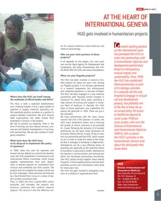 15 
SWISSKNOWHOW HUG 
AT THE HEART OF 
INTERNATIONAL GENEVA 
HUG gets involved in humanitarian projects 
tre for tropical medicine, travel medicine and 
medical parasitology. 
Who are your main partners in these 
projects? 
It all depends on the project. Our main part-ners 
are the Swiss Agency for Development and 
Cooperation, the Swiss Humanitarian Aid Unit, 
the WHO, MSF, the ICRC and various foundations. 
What are your fl agship projects? 
The HUG has been involved in around a hun-dred 
projects for about ten years now. Among 
our fl agship projects is our ten-year partnership 
in a research programme into leishmaniasis 
and snake-bite prevention in the east of Nepal. 
The HUG has been engaged in a very intensive 
partnership with Yaoundé Central Hospital in 
Cameroon for about thirty years, providing a 
high amount of training and support in numer-ous 
fi elds of medicine. In Rwanda, the HUG 
helps to boost psychiatric care capabilities fol-lowing 
the genocide in 1994. These are just a 
few examples. 
We have partnerships with the Swiss Huma-nitarian 
Aid Unit in the Lebanon. In Jordan, the 
HUG trains ambulance drivers and is ensuring 
the quality of service continues to be provided 
for 3 years following the donation of a hundred 
ambulances by the Swiss State Secretariat for 
Economic Affairs (SECO). Finally, I’d like to men-tion 
our partnership with the ICRC, which sought 
us out in order to study the needs of the hospi-tal 
that it manages in Kandahar in Afghanistan. 
Telemedicine can be a very effective means of 
providing aid, especially as the road from Kabul 
to Kandahar is particularly unsafe. Telemedicine 
has become a communication and training tool 
which has facilitated partnerships enormously. 
One HUG project brings together about twenty 
hospitals in French-speaking Africa and has been 
providing courses and consultations every week 
for many years now. 
The HUG also gets involved in emergency situa-tions 
at a medical or organisational level. 
Where does the HUG see itself among 
the multitude of offi cial bodies and NGOs? 
The HUG is both a high-tech establishment 
and a leading hospital. It has a great wealth of 
expertise in surgery, medicine, psychiatry, etc. 
We essentially position ourselves as a partner in 
projects between institutions. We don’t fi nance 
other organisations, but rather involve HUG 
employees or services in the projects. 
We aim to provide our expertise, often in the 
form of training, but also medical services, nurs-ing 
care and hospital management, in true long-term 
partnerships. We also get involved in emer-gency 
situations. 
What tools does the HUG have 
at its disposal to implement this policy 
of openness? 
In 1999, when this wish for openness and 
mutual aid was defi ned as a priority for develop-ment, 
the HUG established a Humanitarian and 
International Affairs Committee, which brings 
together representatives from each depart-ment. 
It receives requests for involvement from 
in-house and sometimes also from outside. The 
projects that are accepted are always carried out 
by HUG employees. These activities are fi nanced 
by a fund formed from a levy on a share of doc-tors’ 
private consultation fees. 
Then, in 2007, the HUG created SMIH, which 
evaluates and manages the projects and 
technical assistance and conducts research 
projects. This service is also the reference cen- 
Geneva’s leading position 
on the international scene 
has prompted the HUG to 
enter into partnerships with 
a humanitarian objective and 
development partnerships 
based on transparency, 
mutual interest and 
sustainability. Since 1999, 
the HUG has established 
these partnerships as part 
of its strategic priorities. 
It is certainly not the only 
hospital to engage in mutual 
aid and development 
projects, but probably one 
of the few to have set up 
an actual policy for access 
to healthcare beyond its 
usual scope. Professor 
Louis Loutan, who runs the 
Division of International 
and Humanitarian Medicine 
(SMIH), tells us about 
the HUG’s activities in the 
humanitarian domain and 
about the philosophy that 
drives them. 
HUG 
Division of International and 
Humanitarian Medicine 
Rue Gabrielle-Perret-Gentil 6 
CH-1211 Genève 14 
Tel.: +41(0)22 372 96 72 
Fax: +41 22 372 95 05 
Web: http://medecine-internationale. 
hug-ge.ch 
 